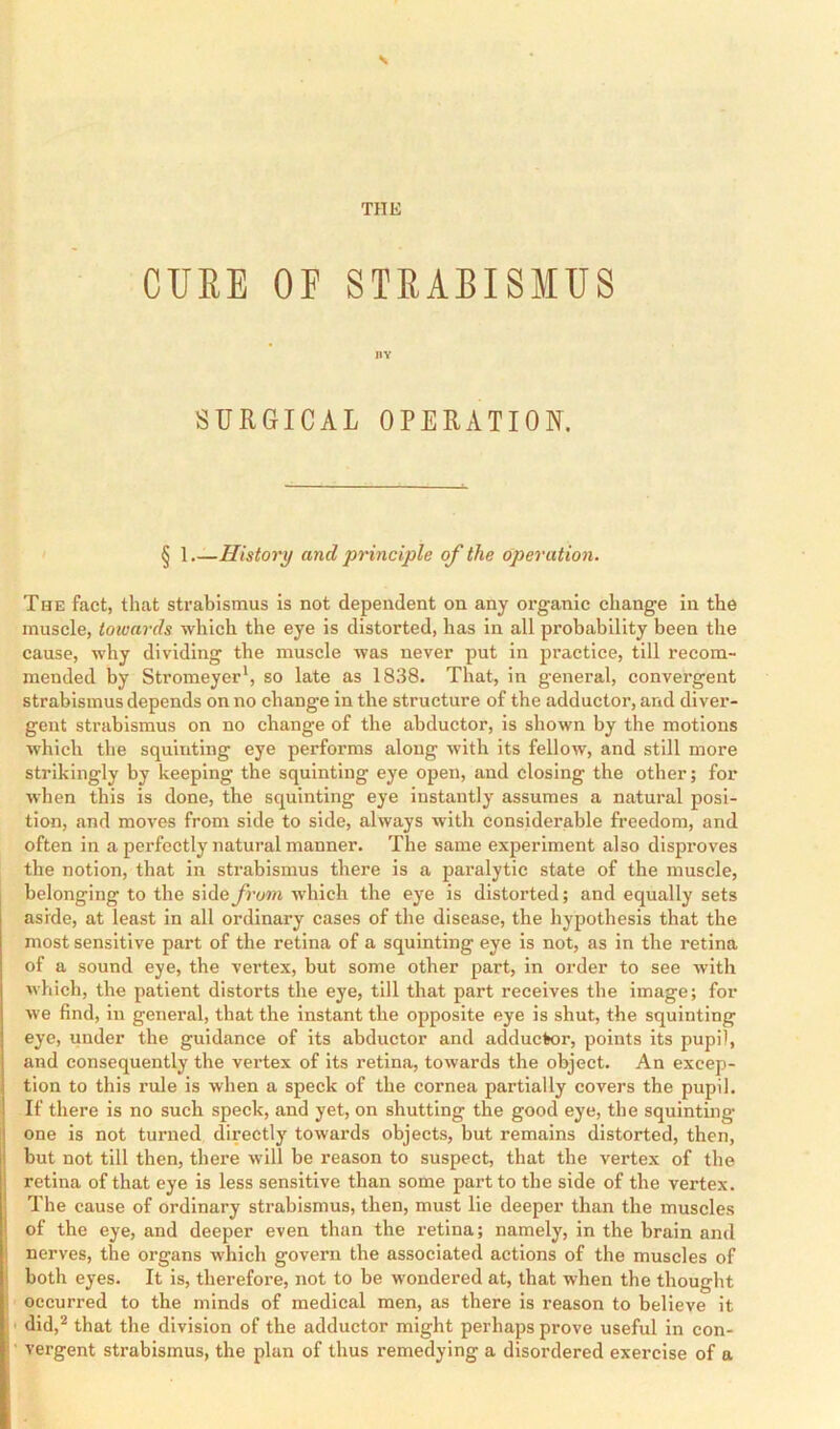 THE CUBE OF STRABISMUS BY SURGICAL OPERATION. § 1 History and principle of the operation. The fact, that strabismus is not dependent on any organic change in the muscle, towards which the eye is distorted, has in all probability been the cause, why dividing the muscle was never put in practice, till recom- mended by Stromeyer*, so late as 1838. That, in general, convergent strabismus depends on no change in the structure of the adductor, and diver- gent strabismus on no change of the abductor, is shown by the motions which the squinting eye performs along with its fellow, and still more strikingly by keeping the squinting eye open, and closing the other; for when this is done, the squinting eye instantly assumes a natural posi- tion, and moves from side to side, always with considerable freedom, and often in a perfectly natural manner. The same experiment also disproves the notion, that in strabismus there is a paralytic state of the muscle, belonging to the side from which the eye is distorted; and equally sets aside, at least in all ordinary cases of the disease, the hypothesis that the most sensitive part of the retina of a squinting eye is not, as in the retina of a sound eye, the vertex, but some other part, in order to see with which, the patient distorts the eye, till that part receives the image; for we find, in general, that the instant the opposite eye is shut, the squinting eye, under the guidance of its abductor and adductor, points its pupil, and consequently the vertex of its retina, towards the object. An excep- tion to this rule is when a speck of the cornea partially covers the pupil. If there is no such speck, and yet, on shutting the good eye, the squinting- one is not turned directly towards objects, but remains distorted, then, but not till then, there will be reason to suspect, that the vertex of the retina of that eye is less sensitive than some part to the side of the vertex. The cause of ordinary strabismus, then, must lie deeper than the muscles of the eye, and deeper even than the retina; namely, in the brain and nerves, the organs which govern the associated actions of the muscles of i both eyes. It is, therefore, not to be wondered at, that when the thought occurred to the minds of medical men, as there is reason to believe it ' did,’* that the division of the adductor might perhaps prove useful in con- vergent strabismus, the plan of thus remedying a disordered exercise of a