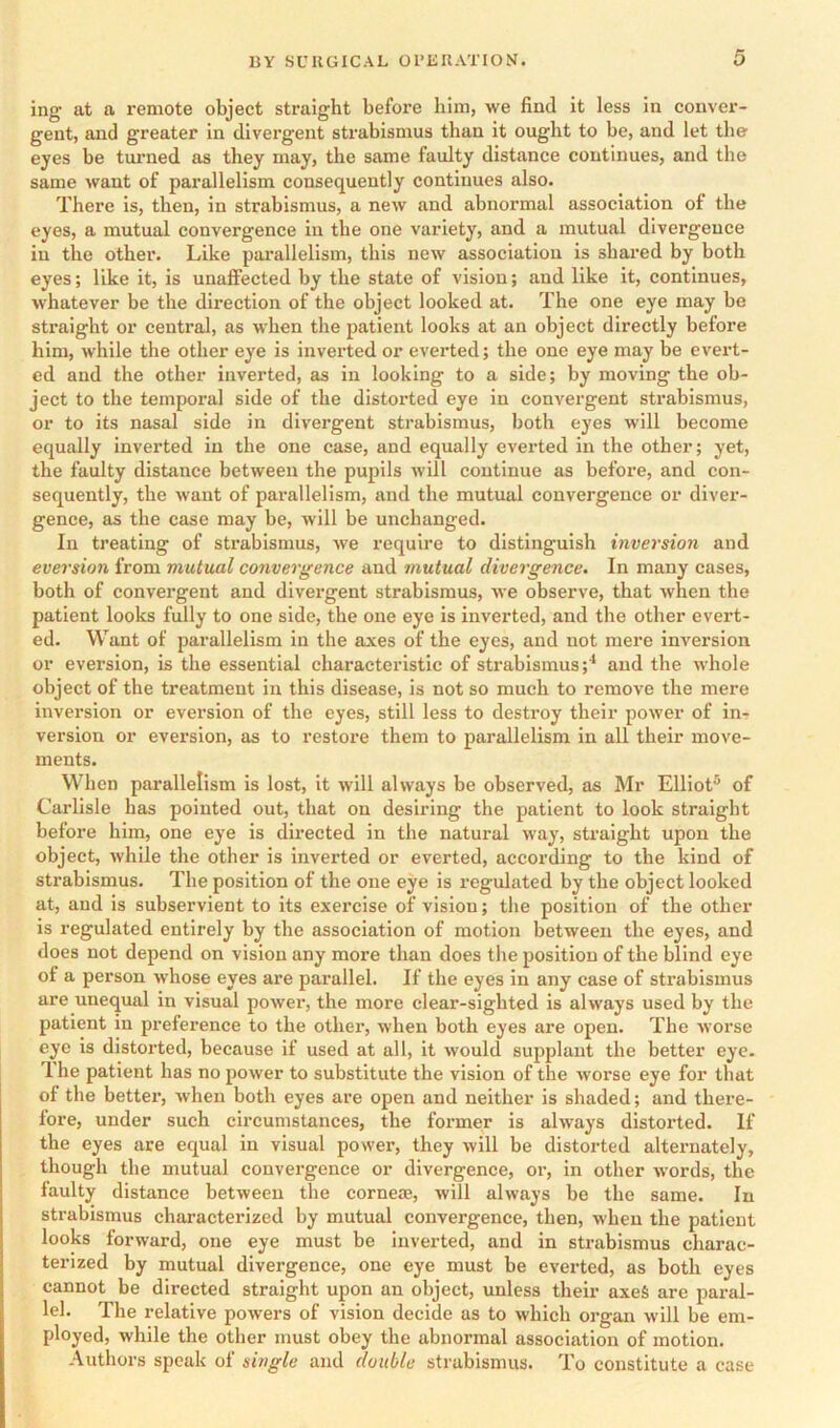 ing at a remote object straight before him, we find it less in conver- gent, and greater in divergent strabismus than it ought to be, and let the eyes be turned as they may, the same faulty distance continues, and the same want of parallelism consequently continues also. There is, then, in strabismus, a new and abnormal association of the eyes, a mutual convergence in the one variety, and a mutual divergence in the other. Like parallelism, this new association is shared by both eyes; like it, is unaffected by the state of vision; and like it, continues, whatever be the direction of the object looked at. The one eye may be straight or central, as when the patient looks at an object directly before him, while the other eye is inverted or everted; the one eye may be evex’t- ed and the other inverted, as in looking to a side; by moving the ob- ject to the temporal side of the distorted eye in convergent strabismus, or to its nasal side in divergent strabismus, both eyes will become equally inverted in the one case, and equally everted in the other; yet, the faulty distance between the pupils will continue as before, and con- sequently, the want of parallelism, and the mutual convergence or diver- gence, as the case may be, will be unchanged. In treating of strabismus, we require to distinguish inversion and eversion from mutual convergence and mutual divergence. In many cases, both of convergent and divergent strabismus, we observe, that when the patient looks fully to one side, the one eye is inverted, and the other evert- ed. Want of parallelism in the axes of the eyes, and not mere inversion or eversion, is the essential characteristic of strabismus;^ and the whole object of the treatment in this disease, is not so much to remove the mere inversion or eversion of the eyes, still less to destroy their power of in- version or eversion, as to restore them to parallelism in all their move- ments. When parallelism is lost, it will always be observed, as Mr Elliot® of Carlisle has pointed out, that on desiring the patient to look straight before him, one eye is directed in the natural way, straight upon the object, while the other is inverted or everted, according to the kind of strabismus. The position of the one eye is regulated by the object looked at, and is subservient to its exercise of vision; the position of the other is regulated entirely by the association of motion between the eyes, and does not depend on vision any more than does the position of the blind eye of a person whose eyes are parallel. If the eyes in any case of strabismus are unequal in visual power, the more clear-sighted is always used by the patient in preference to the other, when both eyes are open. The worse eye is distox’ted, because if used at all, it would supplaxit the better eye. 1 he patient has no power to substitute the vision of the worse eye for that of the bettei’, when both eyes are open and neither is shaded; and there- fore, under such circumstances, the former is always distorted. If the eyes are equal in visual power, they will be distox-ted altexmately, though the mutual convergence or divergence, or, in other words, the faulty distance between the corneae, will always be the same. In strabismus charactexuzed by mutual convergence, then, when the patient looks forward, one eye must be inverted, and in strabismus charac- terized by mutual divergence, one eye must be everted, as both eyes cannot be directed straight upon an object, unless their axes are pax-al- lel. The relative powers of vision decide as to which oi’gan will be em- ployed, while the other must obey the abnormal association of motion. Authors speak of single and double strabismus. To constitute a case