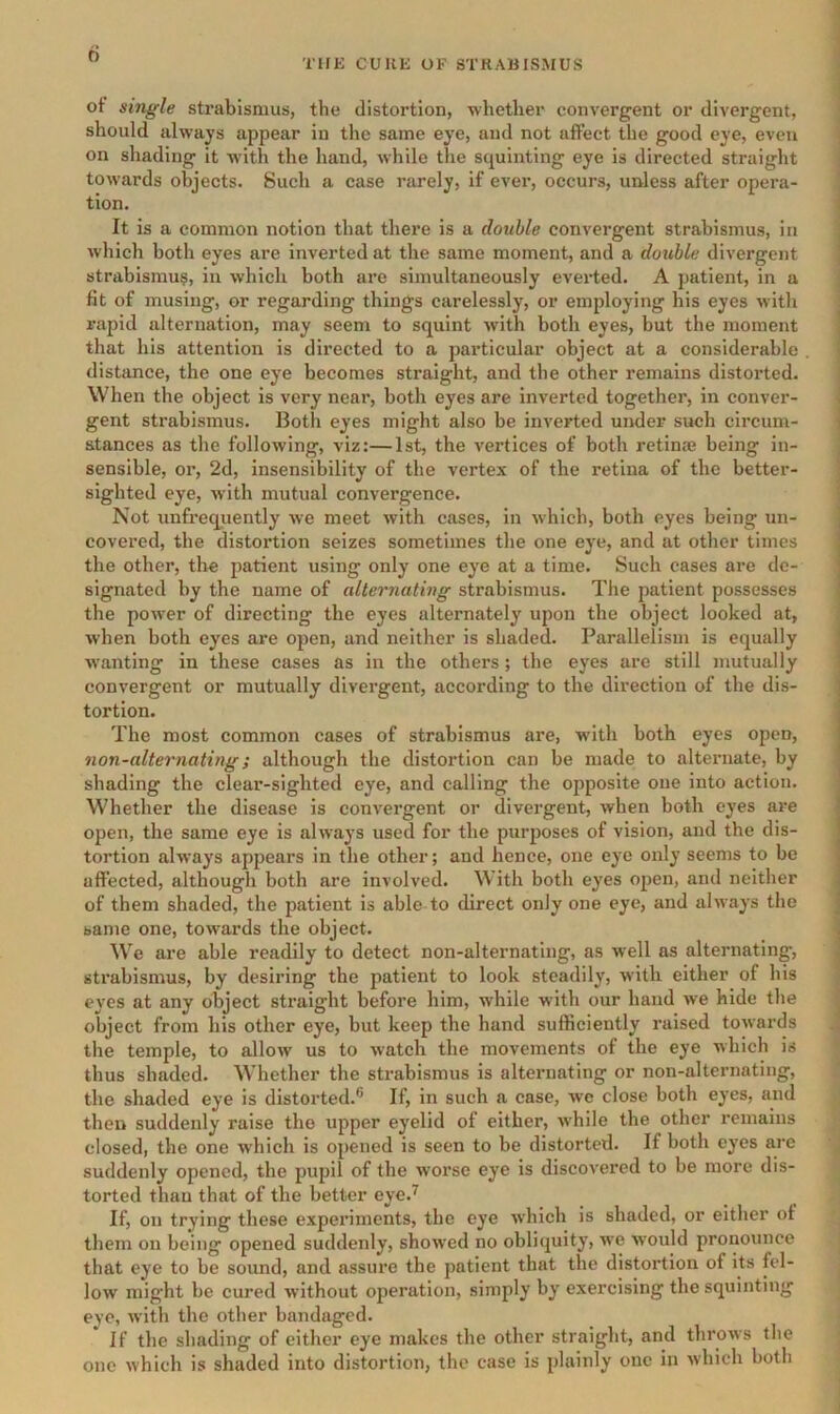 d TlfE CURE OF STRABISMUS ot single strabismus, the distortion, whether convergent or divergent, j should always appear in the same eye, and not affect the good eye, even ] on shading it w'ith the hand, while tlie squinting eye is directed straight j towards objects. Such a case rarely, if ever, occurs, unless after opera- ] tion. j It is a common notion that there is a double convergent strabismus, in Avhich both eyes are inverted at the same moment, and a double divergent strabismus, in which both are simultaneously everted. A patient, in a fit of musing, or regarding things carelessly, or employing his eyes with 1 rapid alternation, may seem to squint with both eyes, but the moment that his attention is directed to a particular object at a considerable . distance, the one eye becomes straight, and the other remains distorted. When the object is very near, both eyes are inverted together, in conver- gent strabismus. Both eyes might also be inverted under such circum- stances as the following, viz:—1st, the vertices of both retina? being in- sensible, or, 2d, insensibility of the vertex of the retina of the better- sighted eye, with mutual convergence. Not unfreqiiently we meet with cases, in which, both eyes being un- covered, the distortion seizes sometimes the one eye, and at other times the other, the patient using only one eye at a time. Such cases are de- signated hy the name of alternating strabismus. The patient possesses the power of directing the eyes alternately upon the object looked at, when both eyes are open, and neither is shaded. Parallelism is equally wanting in these cases as in the others; the eyes are still mutually convergent or mutually divergent, according to the direction of the dis- tortion. The most common cases of strabismus are, with both eyes open, non-alternating; although the distortion can be made to alternate, by shading the clear-sighted eye, and calling the opposite one into action. Whether the disease is convergent or divergent, when both eyes are open, the same eye is always used for the purposes of vision, and the dis- tortion always appears in the other; and hence, one eye only seems to be affected, although both are involved. With both eyes open, and neither of them shaded, the patient is able to direct only one eye, and always the same one, towards the object. We are able readily to detect non-alternating, as well as alternating, strabismus, by desiring the patient to look steadily, with either of his eyes at any object straight before him, while with our hand we hide the object from his other eye, but keep the hand sufficiently raised towards the temple, to allow us to watch the movements of the eye which is y thus shaded. Whether the strabismus is alternating or non-alternating, the shaded eye is distorted.® If, in such a case, we close both eyes, and then suddenly raise the upper eyelid of either, while the other remains closed, the one which is opened is seen to be distorted. If both eyes arc J suddenly opened, the pupil of the worse eye is discovered to be more dis- torted than that of the better eye.^ If, on trying these experiments, the eye which is shaded, or either of them on being opened suddenly, showed no obliquity, m'c would pronounce . that eye to be sound, and assure tbe patient that the distortion of its fel- low might be cured without operation, simply by exercising the squinting eve, with the other bandaged. If the shading of either eye makes the other straight, and throAvs the ; one Avhich is shaded into distortion, the case is plainly one in Avhich both