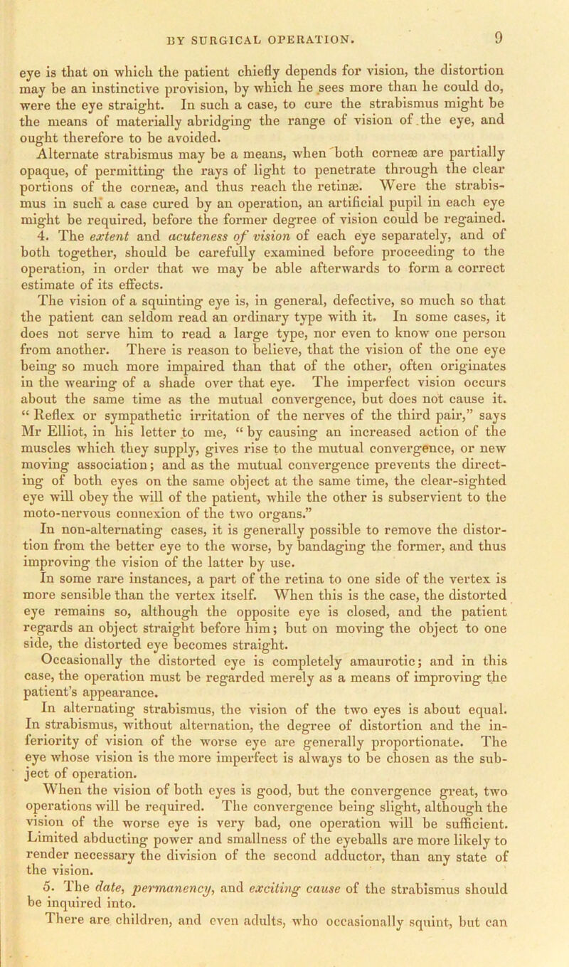 eye is that on which the patient chiefly depends for vision, the distortion may be an instinctive provision, by which he sees more than he could do, were the eye straight. In such a case, to cure the strabismus might be the means of materially abridging the range of vision of .the eye, and ought therefore to be avoided. Alternate strabismus may be a means, when both cornem are partially opaque, of permitting the rays of light to penetrate through the clear portions of the corneas, and thus reach the retinae. Were the strabis- mus in sucli a case cured by an operation, an artificial pupil in each eye might be required, before the former degree of vision could be regained. 4. The extent and acuteness of vision of each eye separately, and of both together, should be carefully examined before proceeding to the operation, in order that we may be able afterwards to form a correct estimate of its effects. The vision of a squinting eye is, in general, defective, so much so that the patient can seldom read an ordinary type with it. In some cases, it does not serve him to read a large type, nor even to know one person from another. There is reason to believe, that the vision of the one eye being so much more impaired than that of the other, often originates in the wearing of a shade over that eye. The imperfect vision occurs about the same time as the mutual convergence, but does not cause it. “ Reflex or sympathetic irritation of the nerves of the third pair,” says Mr Elliot, in his letter to me, “ by causing an increased action of the muscles which they supply, gives rise to the mutual convergence, or new moving association; and as the mutual convergence prevents the direct- ing of both eyes on the same object at the same time, the clear-sighted eye will obey the will of the patient, while the other is subservient to the moto-nervous connexion of the two organs.” In non-alternating cases, it is generally possible to remove the distor- tion from the better eye to the worse, by bandaging the former, and thus improving the vision of the latter by use. In some rare instances, a part of the retina to one side of the vertex is more sensible than the vei’tex itself. When this is the case, the distorted eye remains so, although the opposite eye is closed, and the patient regards an object straight before him; but on moving the object to one side, the distorted eye becomes straight. Occasionally the distorted eye is completely amaurotic; and in this case, the operation must be regarded merely as a means of improving the patient’s appearance. In alternating strabismus, the vision of the two eyes is about equal. In strabismus, without alternation, the degree of distortion and the in- feriority of vision of the worse eye are generally proportionate. The eye whose vision is the more imperfect is always to be chosen as the sub- ject of operation. When the vision of both eyes is good, but the convergence great, two operations will be required. The convergence being slight, although the vision of the worse eye is very bad, one operation will be sufficient. Limited abducting power and smallness of the eyeballs are more likely to render necessary the division of the second adductor, than any state of the vision. 5. The date, permanency, and exciting cause of the strabismus should be inquired into. There are children, and even adults, who occasionally squint, but can