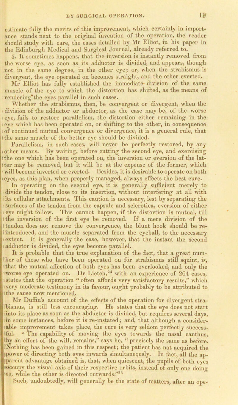 estimate fully the merits of this improvement, which certainly in import- ance stands next to the original invention of the operation, the reader should study with care, the cases detailed by Mr Elliot, in his paper in the Edinburgh Medical and Surgical Journal, already referred to. 5. It sometimes happens, that the inversion is instantly removed from the worse eye, as soon as its adductor is divided, and appears, though not in the same degree, in the other eye; or, when the strabismus is divergent, the eye operated on becomes sti’aight, and the other everted. Mr Elliot has fully established the immediate- division of the same muscle of the eye to which the distortion has shifted, as the means of rendering*the eyes parallel in sueh cases. Whether the strabismus, then, be convergent or divergent, when the ■ division of the adductor or abductor, as the case may be, of the worse I eye, fails to restore parallelism, the distortion either remaining in the (eye which has been operated on, or shifting to the other, in consequenee (of continued mutual convergence or divergence, it is a general rule, that I the same muscle of the better eye should be divided. Parallelism, in such cases, will never be perfectly restored, by any (other means. By waiting, before .cutting the second eye, and exercising tthe one which has been operated on, the inversion or eversion of the lat- Iter may be removed, but it will be at the expense of the former, which 1 will become inverted or everted. Besides, it is desirable to operate on both (eyes, as this plan, when properly managed, always effects the best cure. In operating on the second eye, it is generally sufficient merely to I divide the tendon, close to its insertion, without interfering at all with i its cellular attachments. This caution is necessary, lest by separating the : sui’faces of the tendon from the capsule and sclerotica, eversion of either I eye might follow. This cannot happen, if the distortion is mutual, till I the inversion of the first eye be removed. If a mere division of the I tendon does not remove the convergence, the blunt hook should be re- i introduced, and the muscle separated from the eyeball, to the necessary ! extent. It is generally the case, however, that the instant the second (adductor is divided, the eyes become parallel. It is probable that the true explanation of the fact, that a great num- Iber of those who have been operated on for strabismus still squint, is, (that the mutual affection of both eyes has been overlooked, and only the 'worse eye operated on. Dr Lietch,^'* with an experienee of 264 cases, (States that the operation “often affords very satisfactory results,” which (very moderate testimony in its favour, ought probably to be attributed to (the cause now mentioned. Mr Duffin’s account of the effects of the operation for divergent stra- Ibismus, is still less encouraging. He states that the eye does not start iinto its place as soon as the abductor is divided, but requires several days, iin some instances, before it is re-instated; and, that although a consider- aable improvement takes place, the cure is very seldom perfectly success- iful. “ J'he capability of moving the eyes towards the nasal canthus, Iby an effort of the will, remains,” says he, “ precisely the same as before. 'Nothing has been gained in this respeet; the patient has not acquired the [power of directing both eyes inwards simultanepusly. In fact, all the ap- I parent advantage obtained is, that, when quiescent, the pupils of both eyes 1‘occupy the visual axis of their respective orbits, instead of only one doing so, while the other is directed outwards.”^® Such, undoubtedly, will generally be the state of matters, after an ope-