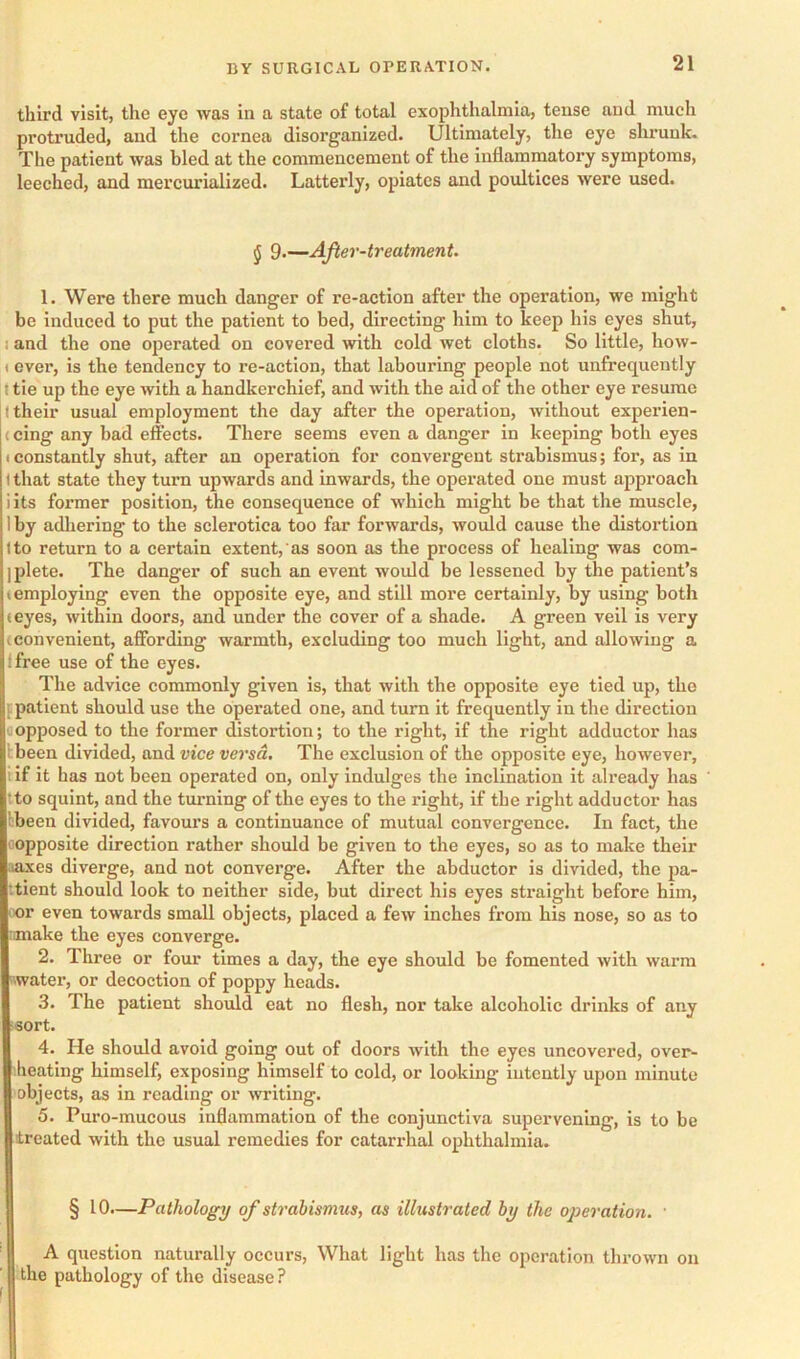 third visit, the eye was in a state of total exophthalmia, tense and much protruded, and the cornea disorganized. Ultimately, the eye shrunk. The patient was bled at the commencement of the inflammatory symptoms, leeched, and mercurialized. Latterly, opiates and poultices were used. J 9.—After-treatment. 1. Were there much danger of re-action after the operation, we might be induced to put the patient to bed, directing him to keep his eyes shut, I and the one operated on covered with cold wet cloths. So little, how- (ever, is the tendency to re-action, that labouring people not unfrequently J tie up the eye with a handkerchief, and with the aid of the other eye resume I their usual employment the day after the operation, without experien- (cing any bad effects. There seems even a danger in keeping both eyes t constantly shut, after an operation for convergent strabismus; for, as in 1 that state they turn upwards and inwards, the operated one must approach i its former position, the consequence of which might be that the muscle, 1 by adliering to the sclerotica too far forwards, would cause the distortion Ito return to a certain extent, as soon as the process of healing was com- ]plete. The danger of such an event would be lessened by the patient’s < employing even the opposite eye, and still more certainly, by using both (eyes, within doors, and under the cover of a shade. A green veil is very (Convenient, affording warmth, excluding too much light, and allowing a ffree use of the eyes. The advice commonly given is, that with the opposite eye tied up, the ppatient should use the operated one, and turn it frequently in the direction (opposed to the former distortion; to the right, if the right adductor has Ibeen divided, and vice versa. The exclusion of the opposite eye, however, i if it has not been operated on, only indnlges the inclination it already has tto squint, and the turning of the eyes to the right, if the right adductor has bbeen divided, favours a continuance of mutual convergence. In fact, the oopposite direction rather should be given to the eyes, so as to make their saxes diverge, and not converge. After the abductor is divided, the pa- ttient should look to neither side, but direct his eyes straight before him, oor even towards small objects, placed a few inches from his nose, so as to omake the eyes converge. 2. Three or four times a day, the eye should be fomented with warm water, or decoction of poppy heads. 3. The patient should eat no flesh, nor take alcoholic drinks of any isort. 4. He should avoid going out of doors with the eyes uncovered, over- iheating himself, exposing himself to cold, or looking intently upon minute objects, as in reading or writing. 5. Puro-mucous inflammation of the conjunctiva supervening, is to be treated with the usual remedies for catarrhal ophthalmia. § 10.—Pathology of strabismus, as illustrated by the operation. ■ A question naturally occurs. What light has the operation thrown on the pathology of the disease?