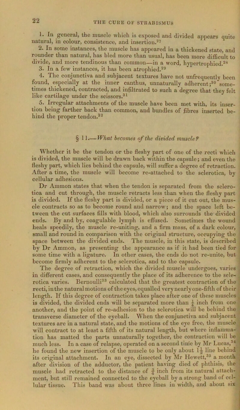 1. In general, the muscle which is exposed and divided appears quite natural, in colour, consistence, and insertion.^^ 2. In some instances, the muscle has appeared in a thickened state, and rounder than natural, has bled more than usual, has been more difficult to divide, and more tendinous than common—in a word, hypertrophied.^* 3. In a few instances, it has been atrophied.^* 4. The conjunctiva and subjacent textures have not unfrcquently been found, especially at the inner canthus, unnaturally adherent;** some- times thickened, contracted, and infiltrated to such a degree that they felt like cartilage under the scissors.*' 5. Irregular attachments of the muscle have been met with, its inser- tion being farther back than common, and bundles of fibres inserted be- hind the proper tendon.** § 11.— What becomes of the divided muscle ? Whether it be the tendon or the fleshy part of one of the recti which is divided, the muscle will be drawn back w'ithin the capsule; and even the fleshy part, which lies behind the capsule, will suffer a degi’ee of retraction. After a time, the muscle will become re-attached to the sclerotica, by cellular adhesions. Dr Ammon states that when the tendon is separated from the sclero- tica and cut through, the muscle retracts less than when the fleshy part is divided. If the fleshy part is divided, or a piece of it cut out, the mus- cle contracts so as to become round and narrow'; and the space left be- tween the cut surfaces fills with blood, which also surrounds the divided ends. By and by, coagulable lymph is effused. Sometimes the wound heals speedily, the muscle re-uniting, and a firm mass, of a dark colour, small and round in comparison with the original structure, occupying the space between the divided ends. The muscle, in this state, is described by Dr Ammon, as presenting the appearance as if it had been tied for some time with a ligature. In other cases, the ends do not re-unite, but become firmly adherent to the sclerotica, and to the capsule. The degree of retraction, which the divided muscle undergoes, varies in different cases, and consequently the place of its adherence to the scle- rotica varies. Bernoulli** calculated that the greatest contraction of the recti, in the natural motions of the eyes, equalled very nearly one-fifth of their length. If this degree of contraction takes place after one of these muscles is divided, the divided ends will be separated more than ^ inch from one another, and the point of re-adhesion to the sclerotica will be behind the transverse diameter of the eyeball. When the conjunctiva and subjacent textures are in a natural state, and the motions of the eye free, the muscle will contract to at least a fifth of its natural length, but where inflamma- tion has matted the parts unnaturally together, the contraction will be much less. In a case of relapse, operated on a second tiirie by Mr Lucas,*'* he found the new insertion of the muscle to be only about 1^ line behind its original attachment. In an eye, dissected by Mr HcAvett,*® a month after division of the adductor, the patient having died of phthisis, the muscle had retracted to the distance of J inch from its natural attach- ment, but still remained connected to the eyeball by a strong band of cel- lular tissue. This band was about three lines in width, and about six