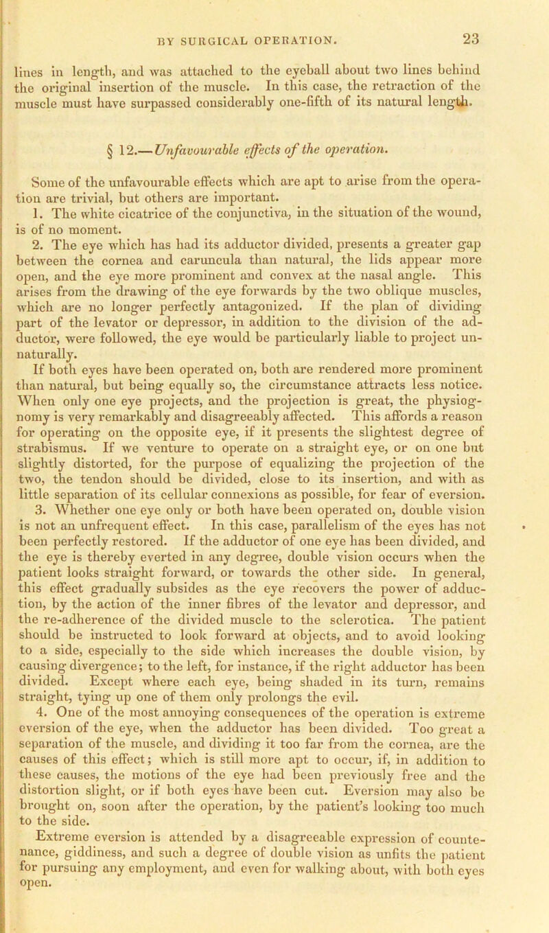 lines in length, and was attached to the eyeball about two lines behind the original insertion of the muscle. In this case, the retraction of the muscle must have surpassed considerably one-fifth of its natural length. § 12.— Unfavourahle effects of the 02}eration. Some of the unfavourable effects which are apt to arise from the opera- tion are trivial, but others are important. 1. The white cicatrice of the conjunctiva, in the situation of the wound, is of no moment. 2. The eye which has had its adductor divided, presents a greater gap between the cornea and caruncula than natural, the lids appear more open, and the eye more prominent and convex at the nasal angle. This arises from the drawing of the eye forwards by the two oblique muscles, which are no longer perfectly antagonized. If the plan of dividing part of the levator or depressor, in addition to the division of the ad- ductor, were followed, the eye would be particularly liable to project un- naturally. If both eyes have been operated on, both are rendered more prominent than natural, but being equally so, the circumstance attracts less notice. When only one eye projects, and the projection is great, the physiog- nomy is very remarkably and disagreeably affected. This affords a reason for operating on the opposite eye, if it presents the slightest degree of strabismus. If we venture to operate on a straight eye, or on one but slightly distorted, for the purpose of equalizing the projection of the two, the tendon should be divided, close to its insertion, and with as little separation of its cellular connexions as possible, for fear of eversion. 3. Whether one eye only or both have been operated on, double vision is not an unfrequent effect. In this case, parallelism of the eyes has not been perfectly restored. If the adductor of one eye has been divided, and the eye is thereby everted in any degree, double vision occm’s when the patient looks straight forward, or towards the other side. In general, this effect gradually subsides as the eye recovers the power of adduc- tion, by the action of the inner fibres of the levator and depressor, and the re-adherence of the divided muscle to the sclerotica. The patient should be instructed to look forward at objects, and to avoid looking to a side, especially to the side which increases the double vision, by causing divergence; to the left, for instance, if the right adductor has been divided. Except where each eye, being shaded in its turn, remains straight, tying up one of them only prolongs the evil. 4. One of the most annoying consequences of the operation is extreme eversion of the eye, when the adductor has been divided. Too great a separation of the muscle, and dividing it too far from the cornea, are the causes of this effect; which is still more apt to occur, if, in addition to these causes, the motions of the eye had been previously free and the distortion slight, or if both eyes have been cut. Eversion may also be brought on, soon after the operation, by the patient’s looking too much to the side. Extreme eversion is attended by a disagreeable expression of counte- nance, giddiness, and such a degree of double vision as unfits the patient for pursuing any employment, and even for walking about, with both eyes open.