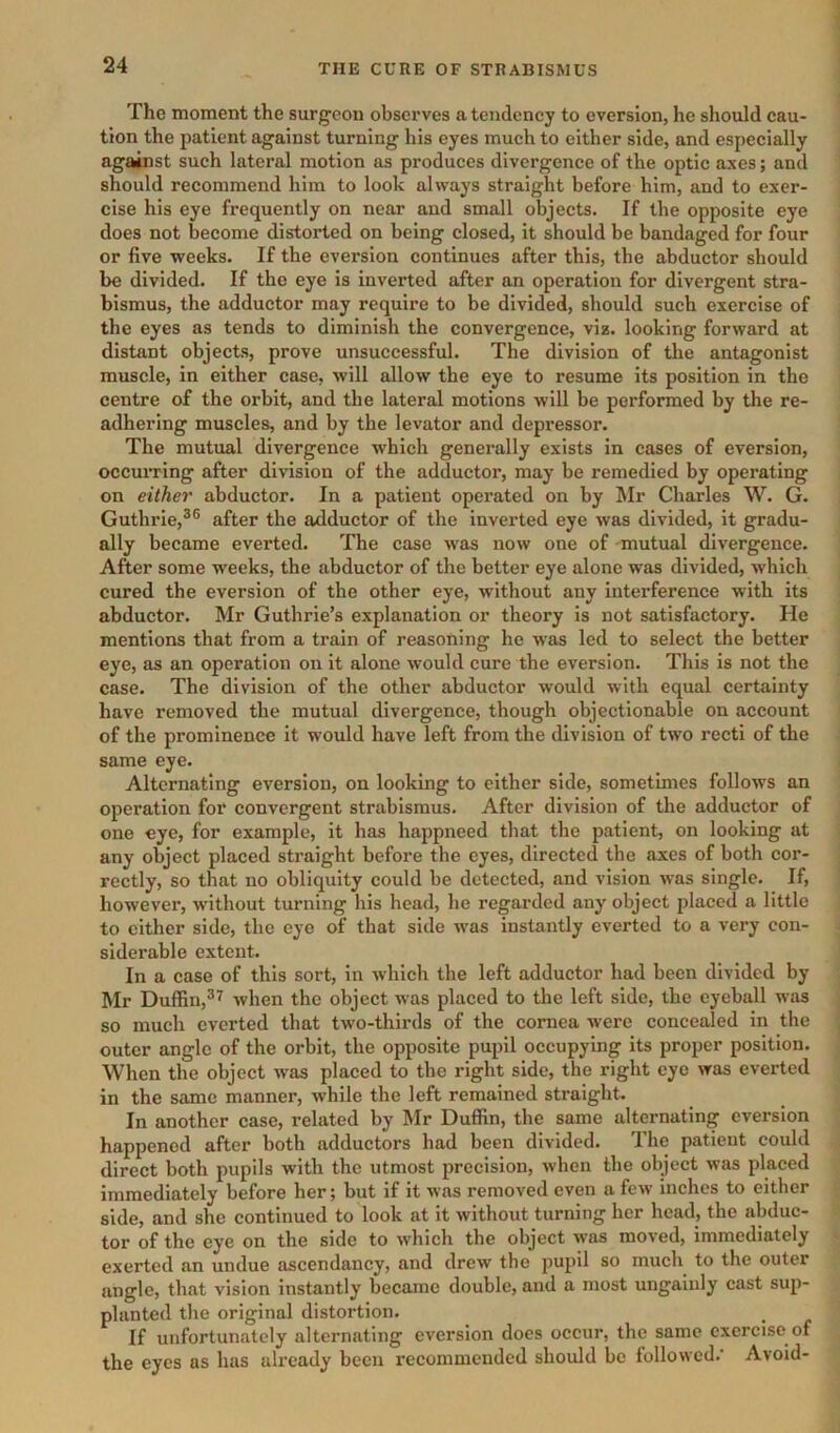 The moment the surgeon observes a tendency to eversion, he should cau- tion the patient against turning his eyes much to either side, and especially against such lateral motion as produces divergence of the optic axes; and should recommend him to look always straight before him, and to exer- cise his eye frequently on near and small objects. If the opposite eye does not become distorted on being closed, it should be bandaged for four or five weeks. If the eversion continues after this, the abductor should be divided. If the eye is inverted after an operation for divergent stra- bismus, the adductor may require to be divided, should such exercise of the eyes as tends to diminish the convergence, viz. looking forward at distant objects, prove unsuccessful. The division of the antagonist muscle, in either case, will allow the eye to resume its position in the centre of the orbit, and the lateral motions will be performed by the re- adhering muscles, and by the levator and depressor. The mutual divergence which generally exists in cases of eversion, occuiTing after division of the adductor, may be remedied by operating on either abductor. In a patient operated on by Mr Charles W. G. Guthrie,®® after the adductor of the inverted eye was divided, it gradu- ally became everted. The case was now one of mutual divergence. After some weeks, the abductor of the better eye alone was divided, which cured the eversion of the other eye, without any interference with its abductor. Mr Guthrie’s explanation or theory is not satisfactory. He mentions that from a train of reasoning he was led to select the better eye, as an operation on it alone would cure the eversion. This is not the case. The division of the other abductor would with equal certainty have removed the mutual divergence, though objectionable on account of the prominence it would have left from the division of two recti of the same eye. Alternating eversion, on looking to either side, sometimes follows an operation for convergent strabismus. After division of the adductor of one eye, for example, it has happneed that the patient, on looking at any object placed straight before the eyes, directed the axes of both cor- rectly, so that no obliquity could be detected, and vision was single. If, however, without turning his head, he regarded any object placed a little to cither side, the eye of that side was instantly everted to a very con- siderable extent. In a case of this sort, in which the left adductor had been divided by Mr Duffin,®^ when the object was placed to the left side, the eyeball was so much everted that two-thirds of the cornea were concealed in the outer angle of the orbit, the opposite pupil occupying its proper position. When the object was placed to the right side, the right eye was everted in the same manner, while the left remained straight. In another case, related by Mr Duffin, the same alternating eversion happened after both adductors had been divided. The patient could direct both pupils with the utmost precision, when the object was placed immediately before her; but if it was removed even a few inches to either side, and she continued to look at it without turning her head, the abduc- tor of the eye on the side to w'hich the object was moved, immediately exerted an undue ascendancy, and drew the pupil so much to the outer angle, that vision instantly became double, and a most ungainly cast sup- planted the original distortion. If unfortunately alternating eversion docs occur, the same exercise of the eyes as has already been recommended should bo followed. Avoid-