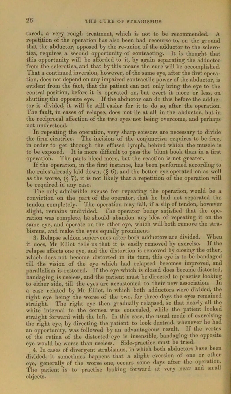 tured; a Tery rough treatment, which is not to be recommended. A repetition of the operation has also been had recourse to, on the ground that the abductor, opposed by the re-union of the adductor to the sclero- tica, requires a second opportunity of contracting. It is thought that this opportunity Avill be afforded to it, by again separating the adductor from the sclerotica, and that by this means the cure will be accomplished. That a continued inversion, however, of the same eye, after the first opera- tion, does not depend on any impaired contractile power of the abductor, is evident from the fact, that the patient can not only bring the eye to the central position, before it is operated on, but evert it more or less, on shutting the opposite eye. If the abductor can do this before the adduc- tor is divided, it will be still easier for it to do so, after the operation, 'i'he fault, in cases of relapse, does not lie at all in the abductor, but in the reciprocal affection of the two eyes not being overcome, and perhaps not understood. In repeating the operation, very sharp scissors are necessary to divide the firm cicatrice. The incision of the conjunctiva requires to be free, in order to get through the effused lymph, behind which the muscle is to be exposed. It is more difficult to pass the blunt hook than in a first operation. The parts bleed more, but the reaction is not greater. If the operation, in the first instance, has been performed according to the rules already laid down, (§ 6), and the better eye operated on as well as the worse, (§ 7), it is not likely that a repetition of the operation will be required in any case. The only admissible excuse for repeating the operation, would be a conviction on the part of the operator, that he had not separated the tendon completely. The operation may fail, if a slip of tendon, however slight, remains undivided. The operator being satisfied that the ope- ration was complete, he should abandon any idea of repeating it on the same eye, and operate on the other eye, which will both remove the stra- bismus, and make the eyes equally prominent. 3. Relapse seldom supervenes after both adductors are divided. hen it does, Mr Elliot tells us that it is easily removed by exercise. If the relapse affects one eye, and the distortion is removed by closing the other, which does not become distorted in its timn, this eye is to be bandaged till the vision of the eye which had relapsed becomes improved, and parallelism is restored. If the eye which is closed does become distorted, bandaging is useless, and the patient must be directed to practise looking to either side, till the eyes are accustomed to their new association. In a case related by Mr Elliot, in which both adductors were divided, the right eye being the worse of the two, for three days the eyes remained straight. The right eye then gradually relapsed, so that nearly all the white internal to the cornea was concealed, while the patient looked straight forward with the left. In this case, the usual mode of exercising the right eye, by directing the patient to look dextrad, whenever he had an opportunity, w'as followed by an advantageous result.^ If the vertex of the retina of the distorted eye is insensible, bandaging the opposite eye would be worse than useless. Side-practice must be tried. 4. In cases of divergent strabismus, in which both abductors have been divided, it sometimes happens that a slight eversion of one or other eye, generally of the worse one, occurs some days after the operation. The patient is to practise looking forward at very near and small objects. i