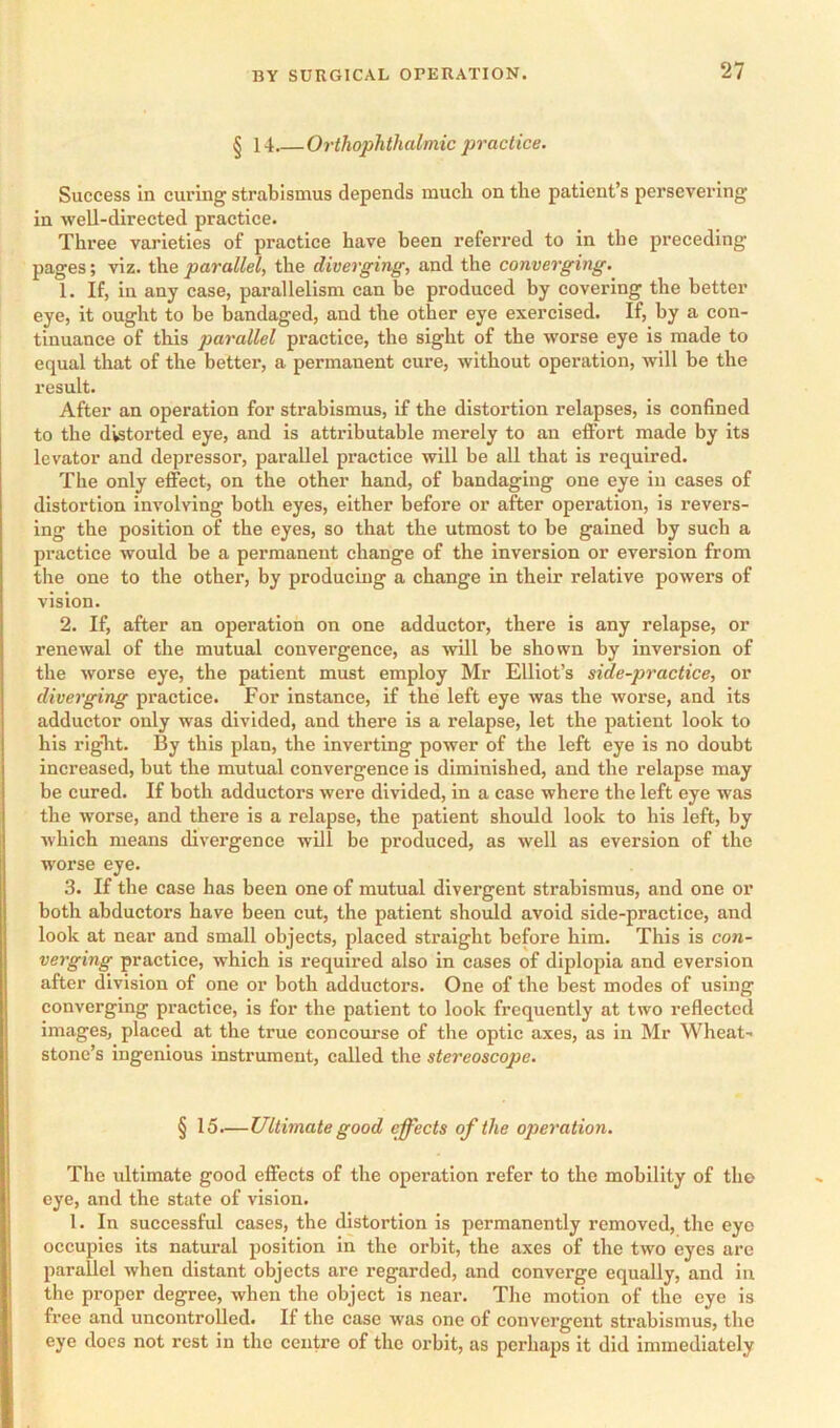 § 14.—Orthophthalmic practice. Success In curing strabismus depends much on the patient’s persevering In well-directed practice. Three varieties of practice have been referred to in the preceding pages; viz. the parallel, the diverging, and the converging. 1. If, in any case, parallelism can be produced by covering the better eye, it ought to be bandaged, and the other eye exercised. If, by a con- tinuance of this parallel practice, the sight of the worse eye is made to equal that of the better, a permanent cure, without operation, will be the result. After an operation for strabismus, if the distortion relapses, is confined to the distorted eye, and is attributable merely to an effort made by its levator and depressor, parallel practice will be all that is required. The only effect, on the other hand, of bandaging one eye in cases of distortion involving both eyes, either before or after operation, is revers- ing the position of the eyes, so that the utmost to be gained by sucb a practice would be a permanent change of the inversion or eversion from the one to the other, by producing a change in their relative powers of vision. 2. If, after an operation on one adductor, there is any relapse, or renewal of the mutual convergence, as will be shown by inversion of the worse eye, the patient must employ Mr Elliot’s side-practice, or diverging practice. For instance, if the left eye was the worse, and its adductor only was divided, and there is a relapse, let the patient look to his riglit. By this plan, the inverting power of the left eye is no doubt increased, but the mutual convergence is diminished, and the relapse may be cured. If both adductors were divided, in a case where the left eye was the worse, and there is a relapse, the patient should look to his left, by which means divergence will be produced, as well as eversion of the worse eye. 3. If the case has been one of mutual divergent strabismus, and one or both abductors have been cut, the patient should avoid side-practice, and look at near and small objects, placed straight before him. This is con- verging practice, which is required also in cases of diplopia and eversion after division of one or both adductors. One of the best modes of using converging practice, is for the patient to look frequently at two reflected images, placed at the true concourse of the optic axes, as in Mr Wheat- stone’s ingenious instrument, called the stereoscope. § 15.—Ultimate good effects of the operation. The ultimate good effects of the operation refer to the mobility of tho eye, and the state of vision. 1. In successful cases, the distortion is permanently removed, the eye occupies its natural position in the orbit, the axes of the two eyes arc parallel when distant objects are regarded, and converge equally, and in the proper degree, when the object is near. The motion of the eye is free and uncontrolled. If the case was one of convergent strabismus, the eye docs not rest in the centre of the orbit, as perhaps it did immediately