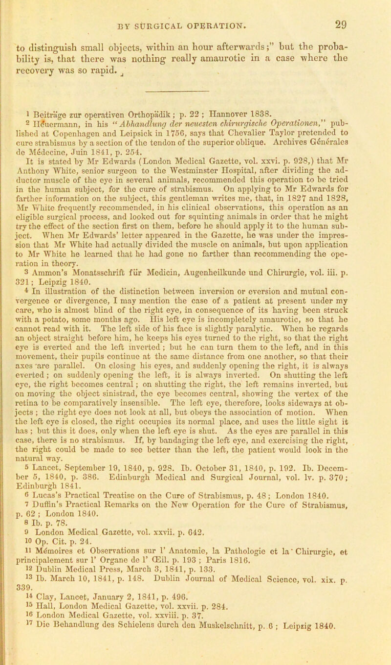 to distinguish small objects, within an hour afterwardsbut the proba- bility is, that there was nothing really amaurotic in a case where the recovery was so rapid. ^ 1 BeitriigG zur opercativen Orthopadik ; p. 22 ; Hannover 1838. 2 II?ucrmann, in his “ Abhandlung der neuesten cMrurgische Operationen, pub- lished at Copenhagen and Leipsick in 175C, says that Chevalier Taylor pretended to cure strabismus by a section of the tendon of the superior oblique. Archives Gdnf'rales de Medecine, Juin 1841, p. 254. It is stated by Mr Edw.ards (London Medical Gazette, vol. xxvi. p. 028,) that Mr Anthony White, senior surgeon to the Westminster Hospital, after dividing the ad- ductor muscle of the eye in several animals, recommended this operation to bo tried in the human subject, for the cure of strabismus. On applying to Mr Edwards for farther information on the subject, this gentlom.an writes me, that, in 1827 and 1828, Mr White frequently recommended, in his clinical observations, this operation as an eligible surgical process, and looked out for squinting animals in order that he might try the effect of the section first on them, before he should apply it to the human sub- ject. When Mr Edwards’ letter appeared in the Gazette, he was under the impres- sion that Mr White had actually divided the muscle on animals, but upon application to Mr White he learned that he had gone no farther than recommending the ope- ration in theory. 3 Ammon’s Monatsschrift fiir Medicin, Augenheilkunde und Chirurgie, vol. iii. p. 321; Leipzig 1840. 4 In illustration of the distinction between inversion or eversion and mutual con- vergence or divergence, I may mention the case of .a patient at present under my care, who is almost blind of the right eye, in consequence of its having been struck with a potato, some months ago. Ilis left eye is incompletely amaurotic, so that he cannot read with it. The left side of his face is slightly paralytic. When ho regards an object straight before him, ho keeps his eyes turned to the right, so that the right eye is everted and the left mvei’ted ; but he can turn them to the left, and in this movement, their pupils continue at the same distance from one another, so that their axes 'are parallel. On closing his eyes, and suddenly opening the right, it is always everted ; on suddenly opening the left, it is .always inverted. On shutting the left eye, the right becomes central; on shutting the right, the left remains inverted, but on moving the object sinistrad, the eye becomes centr.al, showing the vertex of the retina to be comp.ar.atively insensible. The left eye, therefore, looks sideways at ob- jects ; the right eye does not look at all, but obeys the association of motion. When the left eye is closed, the right occupies its normal place, and uses the little sight it has : but this it does, only when the left eye is shut. As the eyes are parallel in this case, there is no strabismus. If, by b.andaging the loft eye, .and exorcising the right, the right could be made to see better th.an the left, the p.atient would look in the natural way. 5 Lancet, September 19, 1840, p. 928. Ib. October 31, 1840, p. 192. Ib. Decem- ber 6, 1840, p. 380. Edinburgh Medical and Surgical Journal, vol. Iv. p. 370; Edinburgh 1841. 6 Lucas’s Practical Treatise on the Cure of Strabismus, p. 48; London 1840. ^ Duflin’s Practical Remarks on the Now Operation for the Cure of Strabismus, p. 02 ; London 1840. 8 Ib. p. 78. 9 London Medical Gazette, vol. xxa-ii. p. 042. 10 Op. Cit. p. 24. 11 Mdmoires ot Observations sur 1’ An.atomio, la P.athologie ot la Chirurgie, ct principalement sur 1’ Organo do 1’ Q3il. p. 193 ; Paris 1810. 12 Dublin Medical Press, March 3, 1841, p. 133. 13 Ib. March 10, 1841, p. 148. Dublin Journal of Medical Science, vol. xix. p 339. 14 Clay, L.ancet, J.anu.ary 2, 1841, p. 490. 10 Hall, London Medical Gazette, vol. xxvii. p. 284. 16 London Medical Gazette, vol. xxviii. p. 37. 11 Die Behandlung des Schiolens durch don Muskelschnitt, p. 0 ; Leipzig 1840.