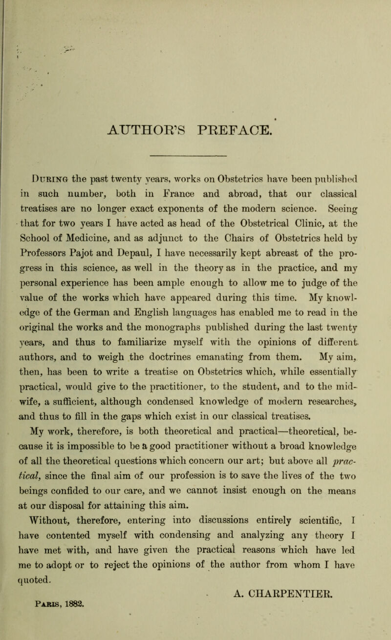 AUTHOR’S PREFACE. During the past twenty years, works on Obstetrics have been published in such number, both in France and abroad, that our classical treatises are no longer exact exponents of the modern science. Seeing that for two years I have acted as head of the Obstetrical Clinic, at the School of Medicine, and as adjunct to the Chairs of Obstetrics held by Professors Pajot and Depaul, I have necessarily kept abreast of the pro- gress in this science, as well in the theory as in the practice, and my personal experience has been ample enough to allow me to judge of the value of the works which have appeared during this time. My knowl- edge of the German and English languages has enabled me to read in the original the works and the monographs published during the last twenty years, and thus to familiarize myself with the opinions of different, authors, and to weigh the doctrines emanating from them. My aim, then, has been to write a treatise on Obstetrics which, while essentially practical, would give to the practitioner, to the student, and to the mid- wife, a sufficient, although condensed knowledge of modern researches, and thus to fill in the gaps which exist in our classical treatises. My work, therefore, is both theoretical and practical—theoretical, be- cause it is impossible to be a good practitioner without a broad knowledge of all the theoretical questions which concern our art; but above all 'prac- tical, since the final aim of our profession is to save the lives of the two beings confided to our care, and we cannot insist enough on the means at our disposal for attaining this aim. Without, therefore, entering into discussions entirely scientific, I have contented myself with condensing and analyzing any theory I have met with, and have given the practical reasons which have led me to adopt or to reject the opinions of the author from whom I have quoted. A. CHARPENTIER. Paris, 1882.