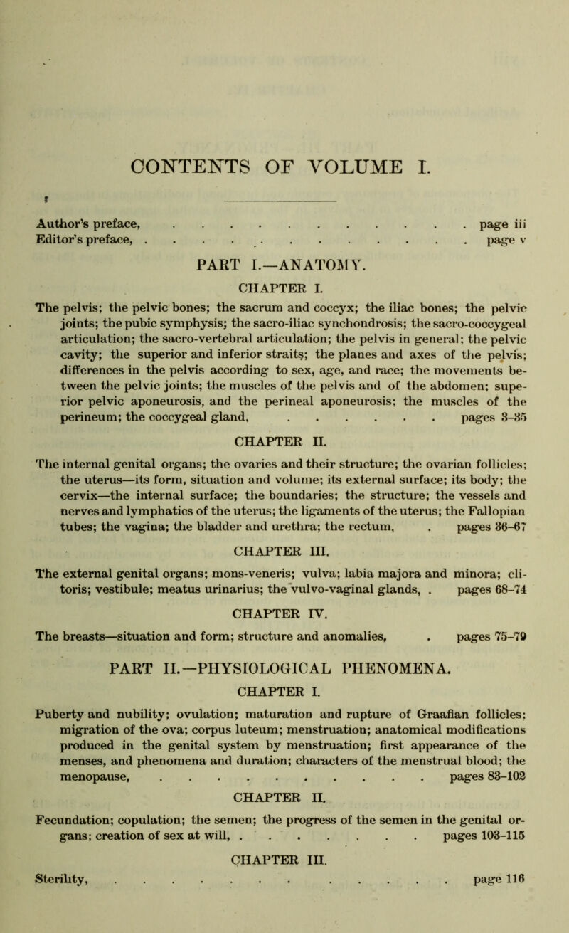 f Author’s preface, page iii Editor’s preface, page v PART L—ANATOlSry. CHAPTER I. The pelvis; the pelvic'bones; the sacrum and coccyx; the iliac bones; the pelvic joints; the pubic symphysis; the sacro-iliac synchondrosis; the sacro-coccygeal articulation; the sacro-vertebral articulation; the pelvis in general; the pelvic cavity; the superior and inferior strait?; the planes and axes of the pelvis; differences in the pelvis according to sex, age, and race; the movements be- tween the pelvic joints; the muscles of the pelvis and of the abdomen; supe- rior pelvic aponeurosis, and the perineal aponeurosis; the muscles of the perineum; the coccygeal gland, pages 3-35 CHAPTER H. The internal genital organs; the ovaries and their structure; the ovarian follicles; the uterus—its form, situation and volume; its external surface; its body; the cervix—the internal surface; the boundaries; the structure; the vessels and nerves and lymphatics of the uterus; the ligaments of the uterus; the Fallopian tubes; the vagina; the bladder and urethra; the rectum, . pages 36-67 CHAPTER III. The external genital organs; mons-veneris; vulva; labia majora and minora; cli- toris; vestibule; meatus urinarius; thevulvo-vaginal glands, . pages 68-74 CHAPTER IV. The breasts—situation and form; structure and anomalies, . pages 75-70 PART II.—PHYSIOLOGICAL PHENOMENA. CHAPTER I. Puberty and nubility; ovulation; maturation and rupture of Graafian follicles; migration of the ova; corpus luteum; menstruation; anatomical modifications produced in the genital system by menstruation; first appearance of the menses, and phenomena and duration; characters of the menstrual blood; the menopause, pages 83-103 CHAPTER II. Fecundation; copulation; the semen; the progress of the semen in the genital or- gans; creation of sex at will, , ' pages 103-115 CHAPTER III. Sterility, page 116