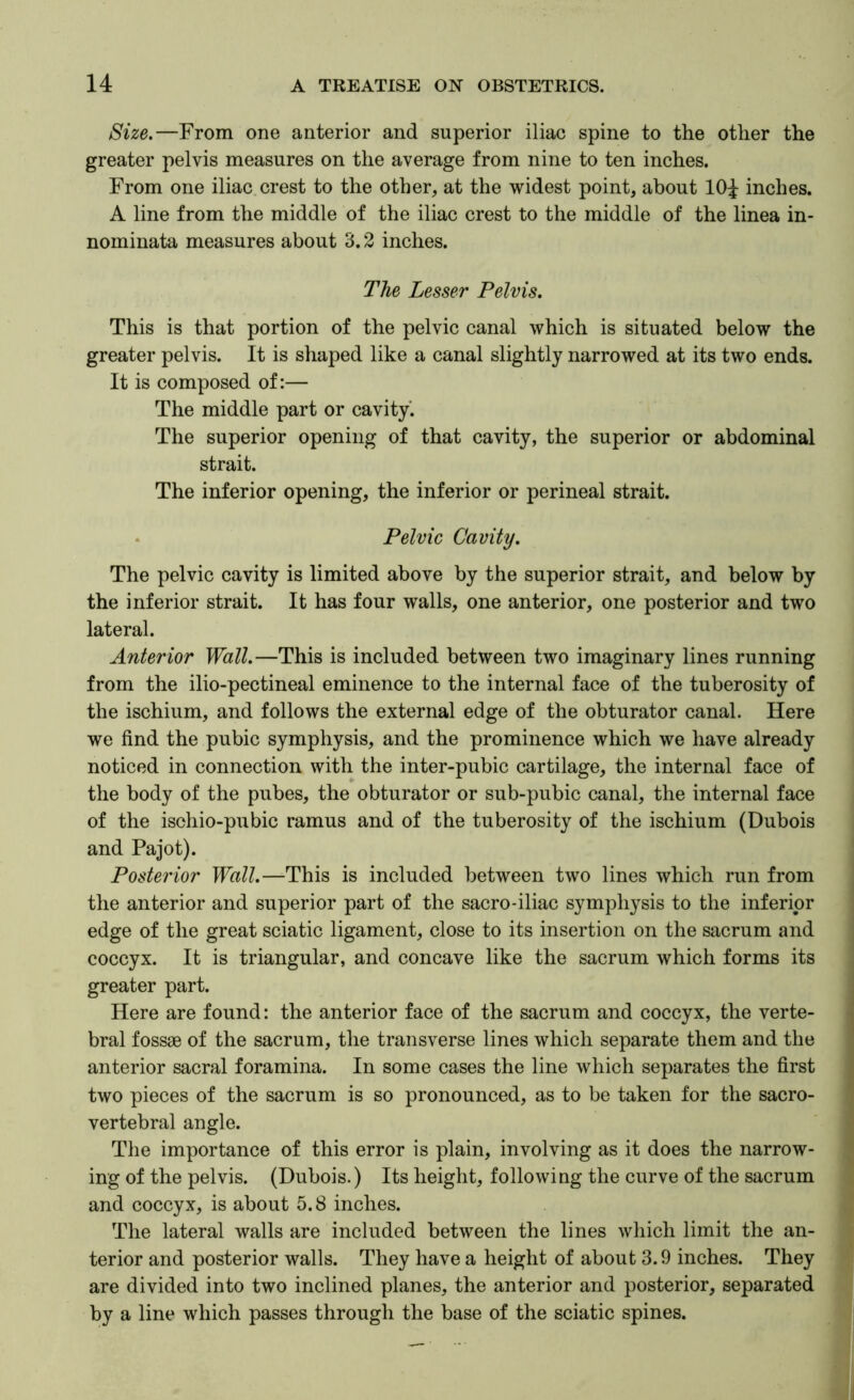 Size.—From one anterior and superior iliac spine to the other the greater pelvis measures on the average from nine to ten inches. From one iliac crest to the other, at the widest point, about IO4 inches. A line from the middle of the iliac crest to the middle of the linea in- nominata measures about 3.2 inches. The Lesser Pelvis. This is that portion of the pelvic canal which is situated below the greater pelvis. It is shaped like a canal slightly narrowed at its two ends. It is composed of:— The middle part or cavity. The superior opening of that cavity, the superior or abdominal strait. The inferior opening, the inferior or perineal strait. • Pelvic Cavity. The pelvic cavity is limited above by the superior strait, and below by the inferior strait. It has four walls, one anterior, one posterior and two lateral. Anterior Wall.—This is included between two imaginary lines running from the ilio-pectineal eminence to the internal face of the tuberosity of the ischium, and follows the external edge of the obturator canal. Here we find the pubic symphysis, and the prominence which we have already noticed in connection with the inter-pubic cartilage, the internal face of the body of the pubes, the obturator or sub-pubic canal, the internal face of the isohio-pubic ramus and of the tuberosity of the ischium (Dubois and Pajot). Posterior Wall.—This is included between two lines which run from the anterior and superior part of the sacro-iliac symphysis to the inferior edge of the great sciatic ligament, close to its insertion on the sacrum and coccyx. It is triangular, and concave like the sacrum which forms its greater part. Here are found: the anterior face of the sacrum and coccyx, the verte- bral fossae of the sacrum, the transverse lines which separate them and the anterior sacral foramina. In some cases the line which separates the first two pieces of the sacrum is so pronounced, as to be taken for the sacro- vertebral angle. The importance of this error is plain, involving as it does the narrow- ing of the pelvis. (Dubois.) Its height, following the curve of the sacrum and coccyx, is about 5.8 inches. The lateral walls are included between the lines which limit the an- terior and posterior walls. They have a height of about 3.9 inches. They are divided into two inclined planes, the anterior and posterior, separated by a line which passes through the base of the sciatic spines.
