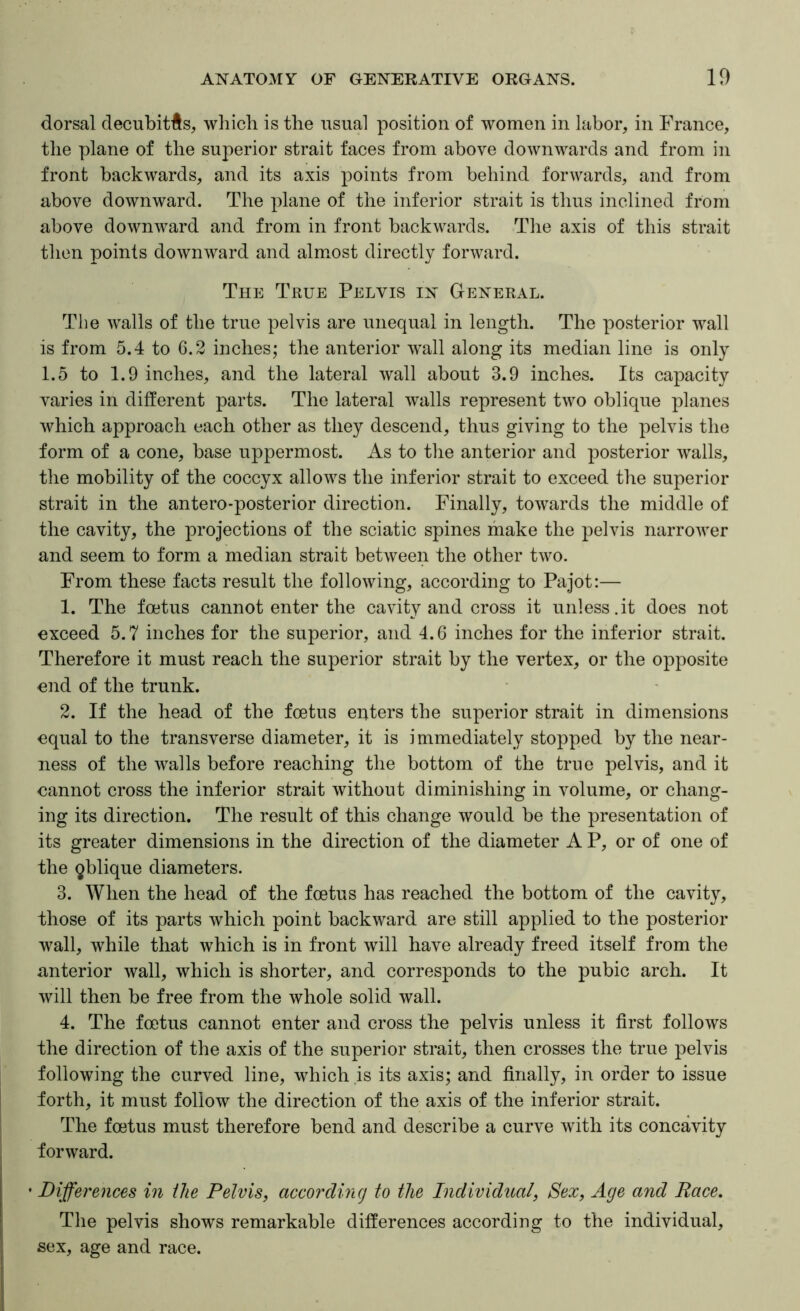 dorsal decubitfts, which is the usual position of women in labor, in France, the plane of the superior strait faces from above downwards and from in front backwards, and its axis points from behind forwards, and from above downward. The plane of the inferior strait is thus inclined from above downward and from in front backwards. The axis of this strait then points downward and almmst directly forward. The True Pelvis in General. The walls of the true pelvis are unequal in length. The posterior wall is from 5.4 to 6.2 inches; the anterior wall along its median line is only 1.5 to 1.9 inches, and the lateral wall about 3.9 inches. Its capacity varies in different parts. The lateral walls represent two oblique planes which approach each other as they descend, thus giving to the pelvis the form of a cone, base uppermost. As to the anterior and posterior walls, the mobility of the coccyx allows the inferior strait to exceed the superior strait in the antero-posterior direction. Finally, towards the middle of the cavity, the projections of the sciatic spines make the pelvis narrower and seem to form a median strait between the other two. From these facts result the following, according to Pajot:— 1. The foetus cannot enter the cavity and cross it unless.it does not exceed 5.7 inches for the superior, and 4.6 inches for the inferior strait. Therefore it must reach the superior strait by the vertex, or the opposite end of the trunk. 2. If the head of the foetus enters the superior strait in dimensions equal to the transverse diameter, it is immediately stopped by the near- ness of the walls before reaching the bottom of the true pelvis, and it cannot cross the inferior strait without diminishing in volume, or chang- ing its direction. The result of this change would be the presentation of its greater dimensions in the direction of the diameter A P, or of one of the ^blique diameters. 3. When the head of the foetus has reached the bottom of the cavity, those of its parts which point backward are still applied to the posterior wall, while that which is in front will have already freed itself from the anterior wall, which is shorter, and corresponds to the pubic arch. It will then be free from the whole solid wall. 4. The foetus cannot enter and cross the pelvis unless it first follows the direction of the axis of the superior strait, then crosses the true pelvis following the curved line, which is its axis; and finally, in order to issue forth, it must follow the direction of the axis of the inferior strait. The foetus must therefore bend and describe a curve with its concavity forward. • Differences in the Pelvis, according to the Individual, Sex, Age and Race. The pelvis shows remarkable differences according to the individual, sex, age and race.