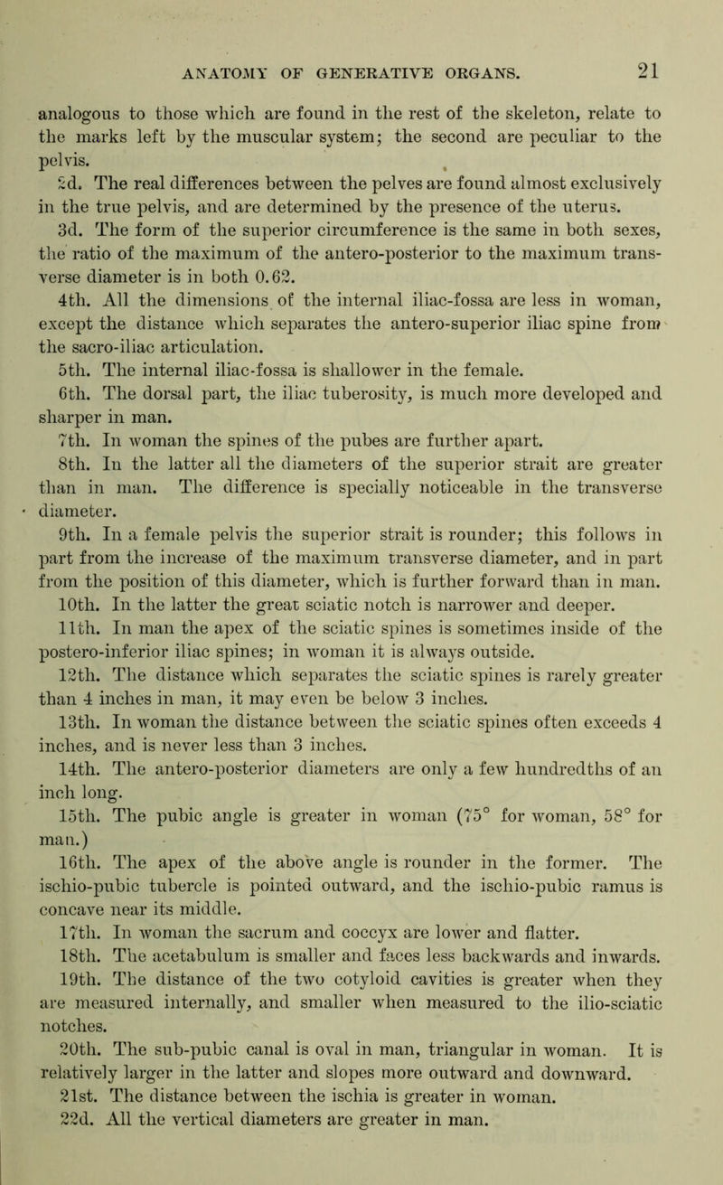 analogous to those which are found in the rest of the skeleton, relate to the marks left by the muscular system; the second are peculiar to the pelvis. Sd. The real differences between the pelves are found almost exclusively in the true pelvis, and are determined by the presence of the uterus. 3d. The form of the superior circumference is the same in both sexes, the ratio of the maximum of the antero-posterior to the maximum trans- verse diameter is in both 0.62. 4th. All the dimensions of the internal iliac-fossa are less in woman, except the distance which sejoarates the antero-superior iliac spine from the sacro-iliac articulation. 5th. The internal iliac-fossa is shallower in the female. 6th. The dorsal part, the iliac tuberosity, is much more developed and sharper in man. 7th. In woman the spines of the pubes are further apart. 8th. In the latter all the diameters of the superior strait are greater than in man. The difference is specially noticeable in the transverse diameter. 9th. In a female pelvis the superior strait is rounder; this follows in part from the increase of the maximum transverse diameter, and in part from the position of this diameter, Avhich is further forward than in man. lOth. In the latter the great sciatic notch is narrower and deeper. 11th. In man the apex of the sciatic spines is sometimes inside of the postero-inferior iliac spines; in woman it is always outside. 12th. The distance which separates the sciatic spines is rarely greater than 4 inches in man, it may even be below 3 inches. 13th. In woman the distance between the sciatic spines often exceeds 4 inches, and is never less than 3 inches. 14th. The antero-posterior diameters are only a few hundredths of an inch long. 15th. The pubic angle is greater in woman (75° for woman, 58° for man.) 16th. The apex of the above angle is rounder in the former. The ischio-pubic tubercle is pointed outward, and the ischio-pubic ramus is concave near its middle. 17th. In woman the sacrum and coccyx are lower and flatter. 18th. The acetabulum is smaller and faces less backwards and inwards. 19th. The distance of the two cotyloid cavities is greater when they are measured internally, and smaller when measured to the ilio-sciatic notches. 20th. The sub-pubic canal is oval in man, triangular in woman. It is relatively larger in the latter and slopes more outward and downward. 21st. The distance between the ischia is greater in woman. 22d. All the vertical diameters are greater in man.
