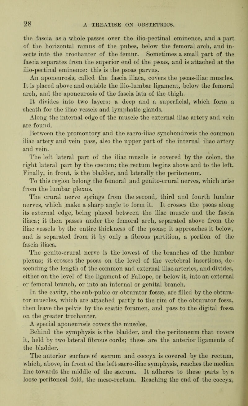 tlic fascia as a wliole passes over the ilio-pectinal eminence, and a part of tlie liorizontal ramus of the pubes, below the femoral arch, and in- serts into the trociianter of the femur. Sometimes a small part of the fascia separates from the superior end of the psoas, and is attached at the ilio-pectinal eminence: this is the psoas ^mrvus. An aponeurosis, called the fascia iliaca, covers the psoas-iliac muscles. It is placed above and outside the ilio-lumbar ligament, below the femoral arch, and the aponeurosis of the fascia lata of the thigh. It divides into two layers: a deep and a superficial, which form a sheath for the iliac vessels and lymphatic glands. Along the internal edge of the muscle the external iliac artery and vein are found. Between the promontory and the sacro-iliac synchondrosis the common iliac artery and vein pass, also the upper part of the internal iliac artery and vein. The left lateral part of the iliac muscle is covered by the colon, the right lateral part by the caecum; the rectum begins above and to the left. Finally, in front, is the bladder, and laterally the peritoneum. To this region belong the femoral and genito-crural nerves, which arise from the lumbar plexus. The crural nerve springs from the second, third and fourth lumbar nerves, which make a sharp angle to form it. It crosses the psoas along its external edge, being placed between the iliac muscle and the fascia iliaca; it then passes under the femoral arch, separated above from the iliac vessels by the entire thickness of the psoas; it approaches it below, and is separated from it by only a fibrous partition, a portion of the fascia iliaca. The genito-crural nerve is the lowest of the branches of the lumbar plexus; it crosses the psoas on the level of the vertebral insertions, de- scending the length of the common and external iliac arteries, and divides, either on the level of the ligament of Fallope, or below it, into an external or femoral branch, or into an internal or genital branch. In the cavity, the sub-pubic or obturator fossae, are filled by the obtura- tor muscles, which are attached partly to the rim of the obturator fossa, then leave the pelvis by the sciatic foramen, and jmss to the digital fossa on the greater trochanter. A special aponeurosis covers the muscles. Behind the symphysis is the bladder, and the peritoneum that covers it, held by two lateral fibrous cords; these are the anterior ligaments of the bladder. The anterior surface of sacrum and coccyx is covered by the rectum, which, above, in front of the left sacro-iliac symphysis, reaches the median line towards the middle of the sacrum. It adheres to these parts by a loose peritoneal fold, the meso-rectum. Beaching the end of the coccyx.
