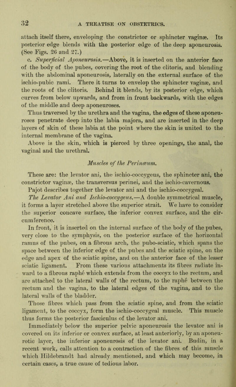 82 attach itself there, enveloping the constrictor or sphincter vaginae. Its posterior edge blends with the posterior edge of the deep aponeurosis. (See Figs. 26 and 27.) c. Superficial Aponeurosis.—Above, it is inserted on the anterior face of the body of the pubes, covering the root of the clitoris, and blending with the abdominal aponeurosis, laterally on the external surface of the ischio-pubic rami. There it turns to envelop the sphincter vaginae, and the roots of the clitoris. Behind it blends, by its posterior edge, which curves from below upwards, and from in front backwards, with the edges of the middle and deep aponeuroses. Thus traversed by the urethra and the vagina, the edges of these aponeu- roses penetrate deep into the labia majora, and are inserted in the deep layers of skin of these labia at the point where the skin is united to the internal membrane of the vagina. Above is the skin, which is pierced by three openings, the anal, the vaginal and the urethral. Muscles of the Perinceum. I These are: the levator ani, the ischio-coccygeus, the sphincter ani, the constrictor vaginae, the transversus perinei, and the iscliio-cavernous. Pajot describes together the levator ani and the ischio-coccygeal. The Levator Ani and Ischio-coccygeus.—A double symmetrical muscle, it forms a layer stretched above the superior strait. AVe have to consider the superior concave surface, the inferior convex surface, and the cir- cumference. In front, it is inserted on the internal surface of the body of the pubes, very close to the symphysis, on the posterior surface of the horizontal ramus of the pubes, on a fibrous arch, the pubo-sciatic, which spans the space between the inferior edge of the pubes and the sciatic spine, on the edge and apex of the sciatic spine, and on the anterior face of the lesser sciatic ligament. From these various attachments its fibres radiate in- ward to a fibrous raphe which extends from the coccyx to the rectum, and are attached to the lateral walls of the rectum, to the raphe between the rectum and the vagina, to the lateral edges of the vagina, and to the lateral walls of the bladder. Those fibres which pass from the sciatic spine, and from the sciatic ligament, to the coccyx, form the ischio-coccygeal muscle. This muscle thus forms the posterior fasciculus of the levator ani. Immediately below the superior pelvic aponeurosis the levator ani is covered on its inferior or convex surface, at least anteriorly, by an aponeu- rotic layer, the inferior aponeurosis of the levator ani. Bud in, in a recent work, calls attention to a contraction of the fibres of this muscle which Hildebrandt had already mentioned, and which may become, in certain cases, a true cause of tedious labor.