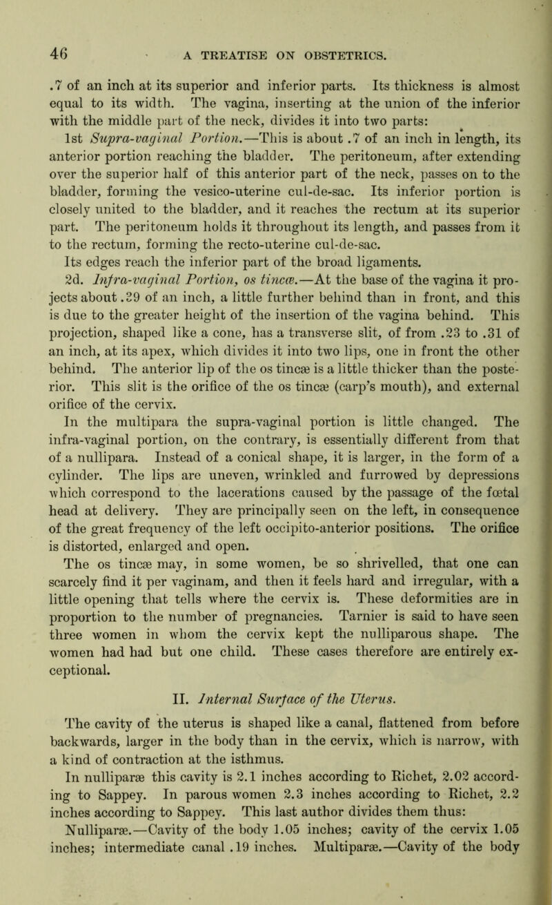 .7 of an inch at its superior and inferior parts. Its thickness is almost equal to its width. The vagina, inserting at the union of the inferior with the middle part of the neck, divides it into two parts: 1st Supra-vaginal Portion.—This is about .7 of an inch in length, its anterior portion reaching the bladder. The peritoneum, after extending over the superior half of this anterior part of the neck, passes on to the bladder, forming the vesico-uterine cul-de-sac. Its inferior portion is closely united to the bladder, and it reaches the rectum at its superior part. The peritoneum holds it throughout its length, and passes from it to the rectum, forming the recto-uterine cul-de-sac. Its edges reach the inferior part of the broad ligaments. 2d. Injra-vaginal Portion, os tincce.—At the base of the vagina it pro- jects about .39 of an inch, a little further behind than in front, and this is due to the greater height of the insertion of the vagina behind. This projection, shaped like a cone, has a transverse slit, of from .23 to .31 of an inch, at its apex, which divides it into two lips, one in front the other behind. The anterior lip of the os tincse is a little thicker than the poste- rior. This slit is the orifice of the os tincse (carp’s mouth), and external orifice of the cervix. In the multipara the supra-vaginal portion is little changed. The infra-vaginal portion, on the contrary, is essentially different from that of a nullipara. Instead of a conical shape, it is larger, in the form of a cylinder. The lips are uneven, wrinkled and furrowed by depressions which correspond to the lacerations caused by the passage of the fcetal head at delivery. They are principally seen on the left, in consequence of the great frequency of the left occipito-anterior positions. The orifice is distorted, enlarged and open. The os tincse may, in some women, be so shrivelled, that one can scarcely find it per vaginam, and then it feels hard and irregular, with a little opening that tells where the cervix is. These deformities are in proportion to the number of pregnancies. Tarnier is said to have seen three women in whom the cervix kept the nulliparous shape. The women had had but one child. These cases therefore are entirely ex- ceptional. II. Internal Surface of the Uterus. The cavity of the uterus is shaped like a canal, flattened from before backwards, larger in the body than in the cervix, which is narrow, with a kind of contraction at the isthmus. In nulliparae this cavity is 2.1 inches according to Kichet, 2.02 accord- ing to Sappey. In parous women 2.3 inches according to Richet, 2.2 inches according to Sappey. This last author divides them thus: Nulliparae.—Cavity of the body 1.05 inches; cavity of the cervix 1.05 inches; intermediate canal .19 inches. Multiparae.—Cavity of the body