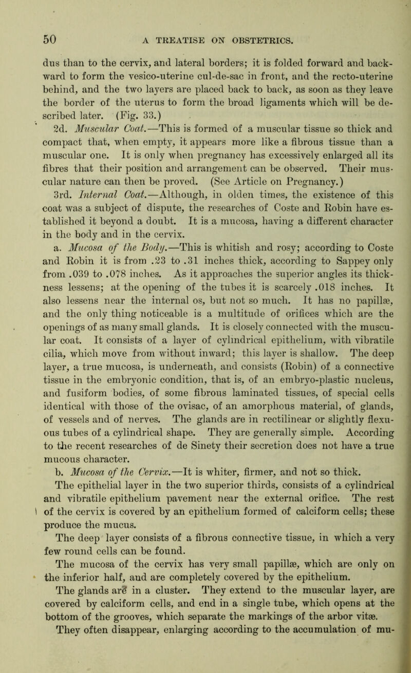 dus than to the cervix, and lateral borders; it is folded forward and back- ward to form the vesico-uterine cul-de-sac in front, and the recto-uterine behind, and the two layers are placed back to back, as soon as they leave the border of the uterus to form the broad ligaments which will be de- scribed later. (Fig. 33.) 2d. Muscular Coat.—This is formed of a muscular tissue so thick and compact that, when empty, it appears more like a fibrous tissue than a muscular one. It is only when pregnancy has excessively enlarged all its fibres that their position and arrangement can be observed. Their mus- cular nature can then be proved. (See Article on Pregnancy.) 3rd. Internal Coat.—Although, in olden times, the existence of this coat was a subject of dispute, the researches of Coste and Robin have es- tablished it beyond a doubt. It is a mucosa, having a different character in the body and in the cervix. a. Mucosa of the Body.—This is whitish and rosy; according to Coste and Robin it is from .23 to .31 inches thick, according to Sappey only from .039 to .078 inches. As it approaches the superior angles its thick- ness lessens; at the opening of the tubes it is scarcely .018 inches. It also lessens near the internal os, but not so much. It has no papillae, and the only thing noticeable is a multitude of orifices which are the openings of as many small glands. It is closely connected with the muscu- lar coat. It consists of a layer of cylindrical epithelium, with vibratile cilia, which move from without inward; this layer is shallow. The deep layer, a true mucosa, is underneath, and consists (Robin) of a connective tissue in the embryonic condition, that is, of an embryo-plastic nucleus, and fusiform bodies, of some fibrous laminated tissues, of special cells identical with those of the ovisac, of an amorphous material, of glands, of vessels and of nerves. The glands are in rectilinear or slightly flexu- ous tubes of a cylindrical shape. They are generally simple. According to the recent researches of de Sinety their secretion does not have a true mucous character. b. Mucosa of the Cervix.—It is whiter, firmer, and not so thick. The epithelial layer in the two superior thirds, consists of a cylindrical and vibratile epithelium pavement near the external orifice. The rest 1 of the cervix is covered by an epithelium formed of calciform cells; these produce the mucus. The deep layer consists of a fibrous connective tissue, in which a very few round cells can be found. The mucosa of the cervix has very small papillae, which are only on * the inferior half, and are completely covered by the epithelium. The glands ar^ in a cluster. They extend to the muscular layer, are covered by calciform cells, and end in a single tube, which opens at the bottom of the grooves, which separate the markings of the arbor vitae. They often disappear, enlarging according to the accumulation of mu-