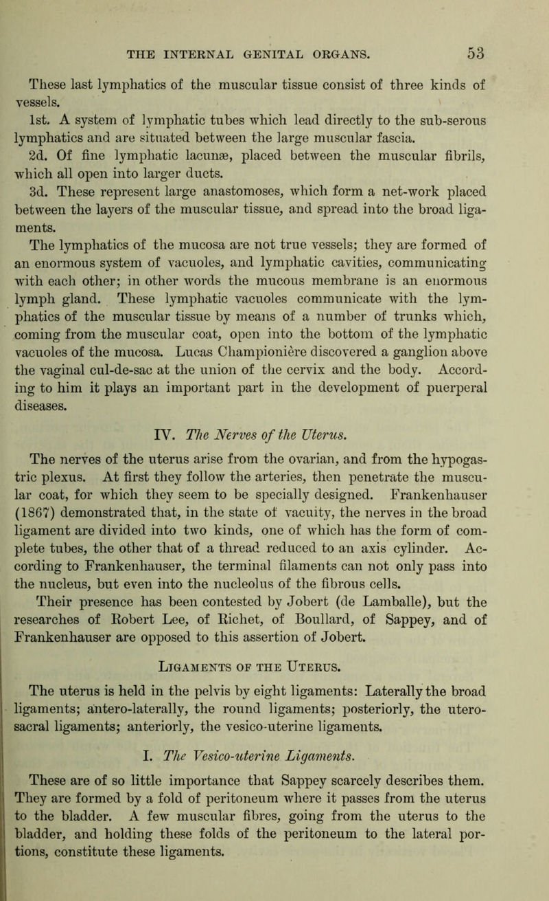 These last lymphatics of the muscular tissue consist of three kinds of vessels. 1st. A system of lymphatic tubes which lead directly to the sub-serous lymphatics and are situated between the large muscular fascia. 2d. Of fine lymphatic lacunae, placed between the muscular fibrils, which all open into larger ducts. 3d. These represent large anastomoses, which form a net-work placed between the layers of the muscular tissue, and spread into the broad liga- ments. The lymphatics of the mucosa are not true vessels; they are formed of an enormous system of vacuoles, and lymphatic cavities, communicating with each other; in other words the mucous membrane is an enormous lymph gland. These lymphatic vacuoles communicate with the lym- phatics of the muscular tissue by means of a number of trunks which, coming from the muscular coat, open into the bottom of the lymphatic vacuoles of the mucosa. Lucas Championiere discovered a ganglion above the vaginal cul-de-sac at the union of the cervix and the body. Accord- ing to him it plays an important part in the development of puerperal diseases. IV. The Nerves of the Uterus. The nerves of the uterus arise from the ovarian, and from the hypogas- tric plexus. At first they follow the arteries, then penetrate the muscu- lar coat, for which they seem to be specially designed. Frankenhauser (1867) demonstrated that, in the state of vacuity, the nerves in the broad ligament are divided into two kinds, one of which has the form of com- plete tubes, the other that of a thread reduced to an axis cylinder. Ac- cording to Frankenhauser, the terminal filaments can not only pass into the nucleus, but even into the nucleolus of the fibrous cells. Their presence has been contested by Jobert (de Lamballe), but the researches of Robert Lee, of Richet, of Boullard, of Sappey, and of Frankenhauser are opposed to this assertion of Jobert. Ligaments of the Uterus. The uterus is held in the pelvis by eight ligaments: Laterally the broad ligaments; antero-laterally, the round ligaments; posteriorly, the utero- sacral ligaments; anteriorly, the vesicomterine ligaments. I. The Vesico-uterine Ligaments. ! These are of so little importance that Sappey scarcely describes them. I| They are formed by a fold of peritoneum where it passes from the uterus I to the bladder. A few muscular fibres, going from the uterus to the I bladder, and holding these folds of the peritoneum to the lateral por- ! tions, constitute these ligaments.