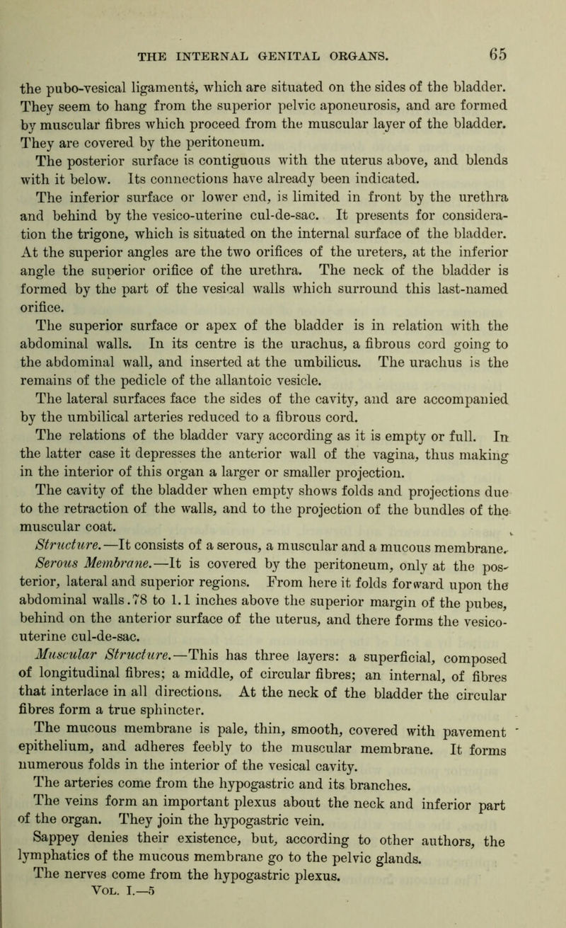 the pubo-yesical ligaments, which are situated on the sides of the bladder. They seem to hang from the superior pelvic aponeurosis, and are formed by muscular fibres which proceed from the muscular layer of the bladder. They are covered by the peritoneum. The posterior surface is contiguous with the uterus above, and blends with it below. Its connections have already been indicated. The inferior surface or lower end, is limited in front by the urethra and behind by the vesico-uterine cul-de-sac. It presents for considera- tion the trigone, which is situated on the internal surface of the bladder. At the superior angles are the two orifices of the ureters, at the inferior angle the superior orifice of the urethra. The neck of the bladder is formed by the part of the vesical walls which surround this last-named orifice. The superior surface or apex of the bladder is in relation with the abdominal walls. In its centre is the urachus, a fibrous cord going to the abdominal wall, and inserted at the umbilicus. The urachus is the remains of the pedicle of the allantoic vesicle. The lateral surfaces face the sides of the cavity, and are accompanied by the umbilical arteries reduced to a fibrous cord. The relations of the bladder vary according as it is empty or full. In the latter case it depresses the anterior wall of the vagina, thus making in the interior of this organ a larger or smaller projection. The cavity of the bladder when empty shows folds and projections due to the retraction of the walls, and to the projection of the bundles of the muscular coat. V Structure,—It consists of a serous, a muscular and a mucous membrane. Serous Membrane.—It is covered by the peritoneum, only at the pos- terior, lateral and superior regions. From here it folds forward upon the abdominal walls.78 to 1.1 inches above the superior margin of the pubes, behind on the anterior surface of the uterus, and there forms the vesico- uterine cul-de-sac. Muscular Structure.—This has three layers: a superficial, composed of longitudinal fibres; a middle, of circular fibres; an internal, of fibres that interlace in all directions. At the neck of the bladder the circular fibres form a true sphincter. The mucous membrane is pale, thin, smooth, covered with pavement epithelium, and adheres feebly to the muscular membrane. It forms numerous folds in the interior of the vesical cavity. The arteries come from the hypogastric and its branches. The veins form an important plexus about the neck and inferior part of the organ. They join the hypogastric vein. Sappey denies their existence, but, according to other authors, the lymphatics of the mucous membrane go to the pelvic glands. The nerves come from the hypogastric plexus. VOL. I.—5
