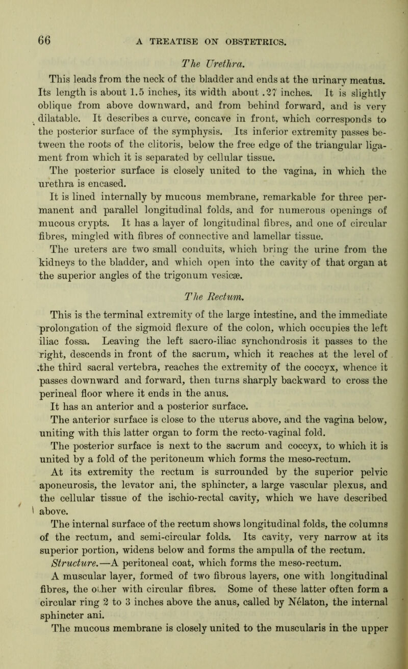 The Urethra. This leads from the neck of the bladder and ends at the urinary meatus. Its length is about 1.5 inches, its width about .27 inches. It is slightly oblique from above downward, and from behind forward, and is very . dilatable. It describes a curve, concave in front, which corresponds to the posterior surface of the symphysis. Its inferior extremity passes be- tween the roots of the clitoris, below the free edge of the triangular liga- ment from which it is separated by cellular tissue. The posterior surface is closely united to the vagina, in which the urethra is encased. It is lined internally by mucous membrane, remarkable for three per- manent and parallel longitudinal folds, and for numerous openings of mucous crypts. It has a layer of longitudinal fibres, and one of circular fibres, mingled with fibres of connective and lamellar tissue. The ureters are two small conduits, which bring the urine from the kidneys to the bladder, and which open into the cavity of that organ at the superior angles of the trigoiium vesicge. The Rectum. This is the terminal extremity of the large intestine, and the immediate prolongation of the sigmoid flexure of the colon, which occupies the left iliac fossa. Leaving the left sacro-iliac synchondrosis it passes to the right, descends in front of the sacrum, which it reaches at the level of .the third sacral vertebra, reaches the extremity of the coccyx, whence it passes downward and forward, then turns sharply backward to cross the perineal floor where it ends in the anus. It has an anterior and a posterior surface. The anterior surface is close to the uterus above, and the vagina below, uniting with this latter organ to form the recto-vaginal fold. The posterior surface is next to the sacrum and coccyx, to which it is united by a fold of the peritoneum which forms the meso-rectum. At its extremity the rectum is surrounded by the superior pelvic aponeurosis, the levator ani, the sphincter, a large vascular plexus, and the cellular tissue of the ischio-rectal cavity, which we have described ' above. The internal surface of the rectum shows longitudinal folds, the columns of the rectum, and semi-circular folds. Its cavity, very narrow at its superior portion, widens below and forms the ampulla of the rectum. Structure.—A peritoneal coat, which forms the meso-rectum. A muscular layer, formed of two fibrous layers, one with longitudinal fibres, the oi.her with circular fibres. Some of these latter often form a circular ring 2 to 3 inches above the anus, called by Nelaton, the internal sphincter ani. The mucous membrane is closely united to the muscularis in the upper