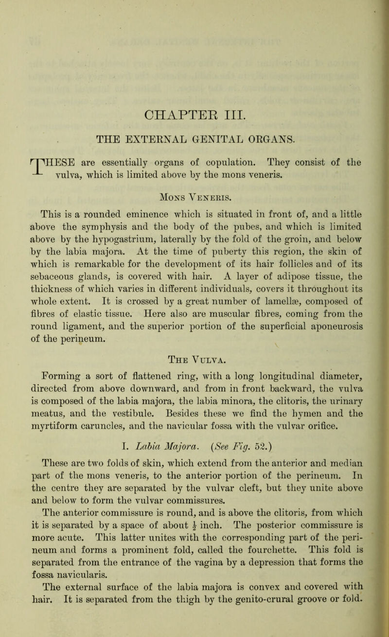CHAPTEE III. THE EXTERNAL GENITAL ORGANS. rnHESE are essentially organs of copulation. They consist of the vulva, which is limited above by the mons veneris. Mons Vekeris. This is a rounded eminence which is situated in front of, and a little above the symphysis and the body of the pubes, and which is limited above by the hypogastrium, laterally by the fold of the groin, and below by the labia majora. At the time of puberty this region, the skin of which is remarkable for the development of its hair follicles and of its sebaceous glands, is covered with hair. A layer of adipose tissue, the thickness of which varies in different individuals, covers it throughout its whole extent. It is crossed by a great number of lamellae, composed of fibres of elastic tissue. Here also are muscular fibres, coming from the round ligament, and the superior portion of the superficial aponeurosis of the perineum. The Vulva. Forming a sort of flattened ring, with a long longitudinal diameter, directed from above downward, and from in front backward, the vulva is composed of the labia majora, the labia minora, the clitoris, the urinary meatus, and the vestibule. Besides these we find the hymen and the myrtiform caruncles, and the navicular fossa with the vulvar orifice. I. Lahia Majora. {See Fig. 52.) These are two folds of skin, which extend from the anterior and median part of the mons veneris, to the anterior portion of the perineum. In the centre they are separated by the vulvar cleft, but they unite above and below to form the vulvar commissures. The anterior commissure is round, and is above the clitoris, from which it is separated by a space of about \ inch. The posterior commissure is more acute. This latter unites with the corresponding part of the peri- neum and forms a prominent fold, called the fourchette. This fold is separated from the entrance of the vagina by a depression that forms the fossa navicularis. The external surface of the labia majora is convex and covered with hair. It is separated from the thigh by the genito-crural groove or fold.