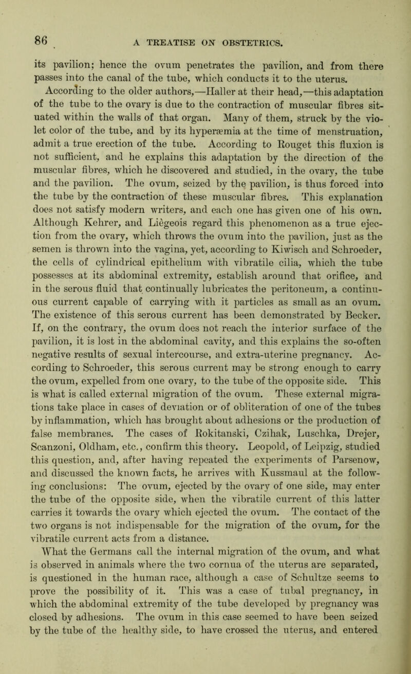 its pavilion; hence the ovum penetrates the pavilion, and from there passes into the canal of the tube, which conducts it to the uterus. According to the older authors,—Haller at their head,—this adaptation of the tube to the ovary is due to the contraction of muscular fibres sit- uated within the walls of that organ. Many of them, struck by the vio- let color of the tube, and by its hyperaemia at the time of menstruation, admit a true erection of the tube. According to Rouget this fiuxion is not sufficient, and he explains this adaptation by the direction of the muscular fibres, which he discovered and studied, in the ovary, the tube and the pavilion. The ovum, seized by the pavilion, is thus forced into the tube by the contraction of these muscular fibres. This explanation does not satisfy modern writers, and each one has given one of his own. Although Kehrer, and Liegeois regard this phenomenon as a true ejec- tion from the ovary, which throws the ovum into the pavilion, just as the semen is thrown into the vagina, yet, according to Kiwisch and Schroeder, the cells of cylindrical epithelium with vibratile cilia, which the tube possesses at its abdominal extremity, establish around that orifice, and in the serous fiuid that continually lubricates the peritoneum, a continu- ous current capable of carrying with it particles as small as an ovum. The existence of this serous current has been demonstrated by Becker. If, on the contrary, the ovum does not reach the interior surface of the pavilion, it is lost in the abdominal cavity, and this explains the so-often negative results of sexual intercourse, and extra-uterine pregnancy. Ac- cording to Schroeder, this serous current may be strong enough to carry the ovum, expelled from one ovary, to the tube of the opposite side. This is what is called external migration of the ovum. These external migra- tions take place in cases of deviation or of obliteration of one of the tubes by inflammation, which has brought about adhesions or the production of false membranes. The cases of Rokitanski, Czihak, Luschka, Drejer, Scanzoni, Oldham, etc., confirm this theory. Leopold, of Leipzig, studied this question, and, after having repeated the experiments of Parsenow, and discussed the known facts, he arrives with Kussmaul at the follow- ing conclusions: The ovum, ejected by the ovary of one side, may enter the tube of the opposite side, when the vibratile current of this latter carries it towards the ovary which ejected the ovum. The contact of the two organs is not indispensable for the migration of the ovum, for the vibratile current acts from a distance. What the Germans call the internal migration of the ovum, and what is observed in animals where the two cornua of the uterus are separated, is questioned in the human race, although a case of Schultze seems to prove the possibility of it. This was a case of tubal pregnancy, in which the abdominal extremity of the tube developed by pregnancy was closed by adhesions. The ovum in this case seemed to have been seized by the tube of the healthy side, to have crossed the uterus, and entered