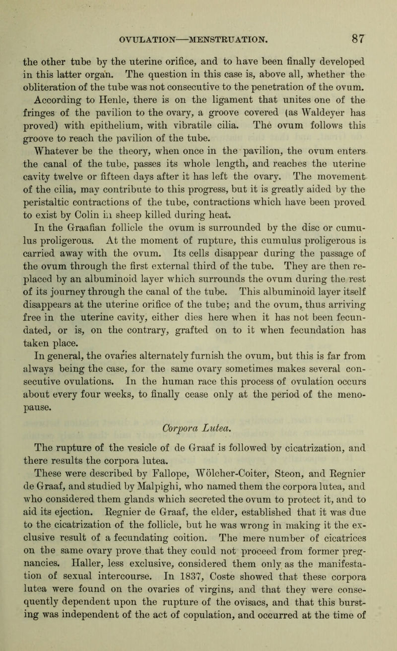 the other tube by the uterine orifice, and to have been finally developed in this latter organ. The question in this case is, above all, whether the obliteration of the tube was not consecutive to the penetration of the ovum. According to Henle, there is on the ligament that unites one of the fringes of the pavilion to the ovary, a groove covered (as Waldeyer has proved) with epithelium, with vibratile cilia. The ovum follows this groove to reach the pavilion of the tube. Whatever be the theory, when once in the • pavilion, the ovum enters the canal of the tube, passes its whole length, and reaches the uterine cavity twelve or fifteen days after it has left the ovary. The movement of the cilia, may contribute to this progress, but it is greatly aided by the peristaltic contractions of tb^e tube, contractions which have been proved to exist by Colin in sheep killed during heat. In the Graafian follicle the ovum is surrounded by the disc or cumu- lus proligerous. At the moment of rupture, this cumulus proligerous is carried away with the ovum. Its cells disappear during the passage of the ovum through the first external third of the tube. They are then re- placed by an albuminoid layer which surrounds the ovum during the rest of its journey through the canal of the tube. This albuminoid layer itself disappears at the uterine orifice of the tube; and the ovum, thus arriving free in the uterine cavity, either dies here when it has not been fecun- dated, or is, on the contrary, grafted on to it when fecundation has taken place. In general, the ovaries alternately furnish the ovum, but this is far from always being the case, for the same ovary sometimes makes several con- secutive ovulations. In the human race this process of ovulation occurs about every four weeks, to finally cease only at the period of the meno- pause. Corpora Lutea, The rupture of the vesicle of de Graaf is followed by cicatrization, and there results the corpora lutea. These were described by Fallope, Wolcher-Coiter, Steon, and Regnier de Graaf, and studied by Malpighi, who named them the corpora lutea, and who considered them glands which secreted the ovum to protect it, and to aid its ejection. Regnier de Graaf, the elder, established that it was due to the cicatrization of the follicle, but he was wrong in making it the ex- clusive result of a fecundating coition. The mere number of cicatrices on the same ovary prove that they could not proceed from former preg- nancies. Haller, less exclusive, considered them only as the manifesta- tion of sexual intercourse. In 1837, Coste showed that these corpora lutea were found on the ovaries of virgins, and that they were conse- quently dependent upon the rupture of the ovisacs, and that this burst- ing was independent of the act of copulation, and occurred at the time of