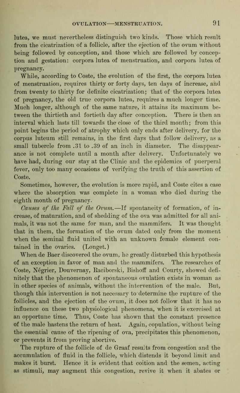 Intea, we must nevertheless distinguish two kinds. Those which result from the cicatrization of a follicle, after the ejection of the ovum without being followed by conception, and those which are followed by concep- tion and gestation: corpora lutea of menstruation, and corpora lutea of pregnancy. While, according to Coste, the evolution of the first, the corpora lutea of menstruation, requires thirty or forty days, ten days of increase, and from twenty to thirty for definite cicatrization; that of the corpora lutea of pregnancy, the old true corpora lutea, requires a much longer time. Much longer, although of the same nature, it attains its maximum be- tween the thirtieth and fortieth day after conception. There is then an interval which lasts till towards the close of the third month; from this point begins the period of atrophy which only ends after delivery, for the corpus luteum still remains, in the first days that follow delivery, as a small tubercle from .31 to .39 of an inch in diameter. The disappear- ance is not complete until a month after delivery. Unfortunately we have had, during our stay at the Clinic and the epidemics of puerperal fever, only too many occasions of verifying the truth of this assertion of Coste. Sometimes, however, the evolution is more rapid, and Coste cites a case where the absorption was complete in a woman who died during the eighth month of pregnancy. Causes of the Fall of the Ovum.—If spontaneity of formation, of in- crease, of maturation, and of shedding of the ova was admitted for all ani- mals, it was not the same for man, and the mammifers. It was thought that in them, the formation of the ovum dated only from the moment when the seminal fiuid united with an unknown female element con- tained in the ovaries. (Longet.) When de Baer discovered the ovum, he greatly disturbed this hypothesis of an exception in favor of man and the mammifers. The researches of Coste, Negrier, Douvernay, Eaciborski, Bishoff and Courty, showed defi- nitely that the phenomenon of spontaneous ovulation exists in woman as in other species of animals, without the intervention of the male. But, though this intervention is not necessary to determine the rupture of the follicles, and the ejection of the ovum, it does not follow that it has no infiuence on these two physiological phenomena, when it is exercised at an opportune time. Thus, Coste has shown that the constant presence of the male hastens the return of heat. Again, copulation, without being the essential cause of the ripening of ova, precipitates this phenomenon, or prevents it from proving abortive. The rupture of the follicle of de Graaf results from congestion and the accumulation of fiuid in the follicle, which distends it beyond limit and makes it burst. Hence it is evident that coition and the semen, acting as stimuli, may augment this congestion, revive it when it abates or