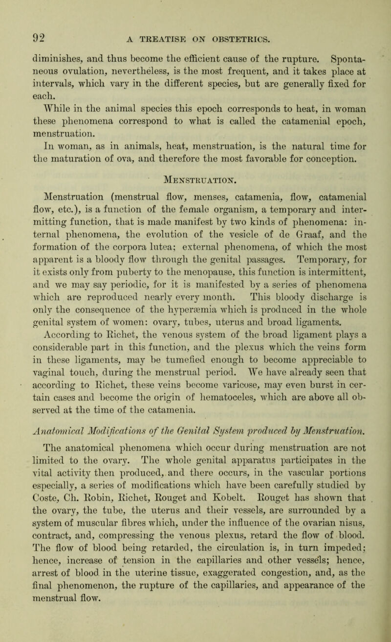 diminishes, and thus become the efficient cause of the rupture. Sponta- neous ovulation, nevertheless, is the most frequent, and it takes place at intervals, which vary in the different species, but are generally fixed for each. While in the animal species this epoch corresponds to heat, in woman these phenomena correspond to what is called the catamenial epoch, menstruation. In woman, as in animals, heat, menstruation, is the natural time for the maturation of ova, and therefore the most favorable for conception. Menstruation. Menstruation (menstrual flow, menses, catamenia, flow, catamenial flow, etc.), is a function of the female organism, a temporary and inter- mitting function, that is made manifest by two kinds of phenomena: in- ternal phenomena, the evolution of the vesicle of do Graaf, and the formation of the corpora lutea; external phenomena, of which the most apparent is a bloody flow through the genital passages. Temporary, for it exists only from puberty to the menopause, this function is intermittent, and we m.ay say periodic, for it is manifested by a series of phenomena which are reproduced nearly every month. This bloody discharge is only the consequence of the hyperaemia which is produced in the whole genital system of women: ovary, tubes, uterus and broad ligaments. According to Richet, the venous system of the broad ligament plays a considerable part in this function, and the plexus which the veins form in these ligaments, may be tumefied enough to become appreciable to vaginal touch, during the menstrual period. We have already seen that according to Richet, these veins become varicose, may even burst in cer- tain cases and become the origin of hematoceles, which are above all ob- served at the time of the catamenia. Anatomical Modifications of the Ge7iital System produced by Menstruatmi. The anatomical phenomena which occur during menstruation are not limited to the ovary. The whole genital apparatus participates in the vital activity then produced, and there occurs, in the vascular portions especially, a series of modifications which have been carefully studied by Coste, Ch. Robin, Richet, Rouget and Kobelt. Rouget has shown that the ovary, the tube, the uterus and their vessels, are surrounded by a system of muscular fibres which, under the influence of the ovarian nisus, contract, and, compressing the venous plexus, retard the flow of .blood. The flow of blood being retarded, the circulation is, in turn impeded: hence, increase of tension in the capillaries and other vessels; hence, arrest of blood in the uterine tissue, exaggerated congestion, and, as the final phenomenon, the rupture of the capillaries, and appearance of the menstrual flow.