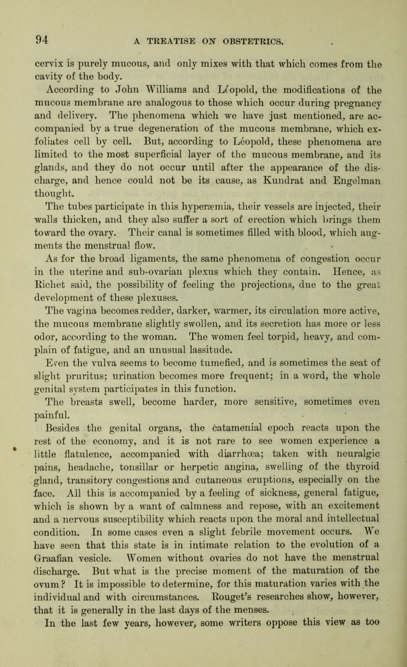 cervix is purely mucous, and only mixes with that which comes from the cavity of the body. According to John Williams and Leopold, the modifications of the mucous membrane are analogous to those which occur during pregnancy and delivery. The phenomena which we have just mentioned, are ac- companied by a true degeneration of the mucous membrane, which ex- foliates cell by cell. But, according to Leopold, these phenomena are limited to the most superficial layer of the mucous membrane, and its glands, and they do not occur until after the appearance of the dis- charge, and hence could not be its cause, as Kundrat and Engelman thought. The tubes participate in this hyperaemia, their vessels are injected, their walls thicken, and they also suffer a sort of erection which brings them toward the ovary. Their canal is sometimes filled with blood, which aug- ments the menstrual flow. As for the broad ligaments, the same phenomena of congestion occur in the uterine and sub-ovarian plexus which they contain. Hence, as Bichet said, the possibility of feeling the projections, due to the great development of these plexuses. The vagina becomes redder, darker, warmer, its circulation more active, the mucous membrane slightly swollen, and its secretion has more or less odor, according to the woman. The women feel torpid, heavy, and com- plain of fatigue, and an unusual lassitude. E^en the vulva seems to become tumefied, and is sometimes the seat of slight pruritus; urination becomes more frequent; in a word, the whole genital system participates in this function. The breasts swell, become harder, more sensitive, sometimes even painful. Besides the genital organs, the catamenial epoch reacts upon the rest of the economy, and it is not rare to see women experience a little flatulence, accompanied with diarrhoea; taken with neuralgic pains, headache, tonsillar or herpetic angina, swelling of the thyroid gland, transitory congestions and cutaneous eruptions, especial!}'’ on tlie face. All this is accompanied by a feeling of sickness, general fatigue, which is shown by a want of calmness and repose, with an excitement and a nervous susceptibility which reacts upon the moral and intellectual condition. In some cases even a slight febrile movement occurs. We have seen that this state is in intimate relation to the evolution of a Graafian vesicle. Women without ovaries do not have the menstrual discharge. But what is the precise moment of the maturation of the ovum? It is impossible to determine, for this maturation varies with the individual and with circumstances. KougeVs researches show, however, that it is generally in the last days of the menses. In the last few years, however, some writers oppose this view as too
