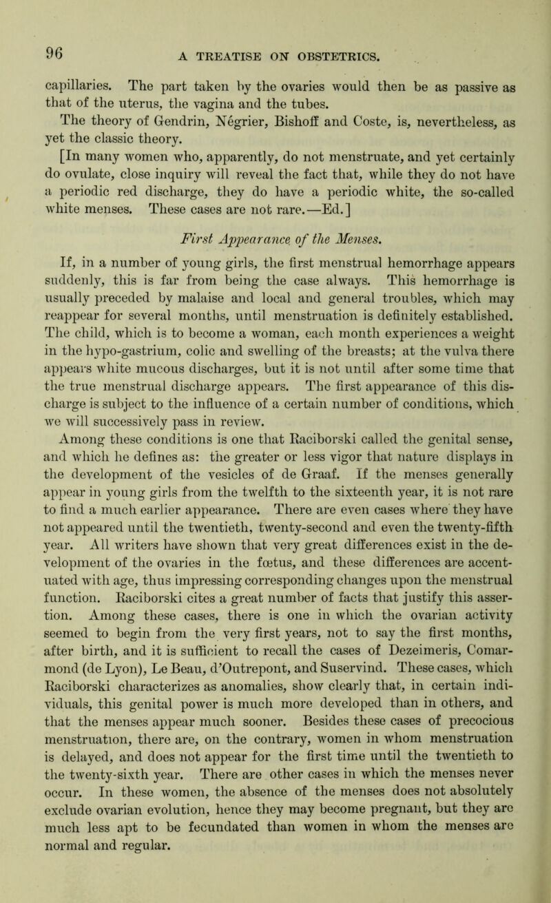 capillaries. The part taken by the ovaries would then be as passive as that of the uterus, the vagina and the tubes. The theory of Gendrin, Negrier, Bishotf and Coste, is, nevertheless, as yet the classic theory. [In many women who, apparently, do not menstruate, and yet certainly do ovulate, close inquiry will reveal the fact that, while they do not have a periodic red discharge, they do have a periodic white, the so-called white menses. These cases are not rare.—Ed.] First Appearance of the Menses, If, in a number of young girls, the first menstrual hemorrhage appears suddenly, this is far from being the case always. This hemorrhage is usually preceded by malaise and local and general troubles, which may reappear for several months, until menstruation is definitely established. The child, which is to become a woman, each month experiences a weight in the hypo-gastrium, colic and swelling of the breasts; at the vulva there appears white mucous discharges, but it is not until after some time that the true menstrual discharge appears. The first appearance of this dis- charge is subject to the infiuence of a certain number of conditions, which we will successively pass in review. Among these conditions is one that Raciborski called the genital sense, and which he defines as: the greater or less vigor that nature displays in the development of the vesicles of de Graaf. If the menses generally appear in young girls from the twelfth to the sixteenth year, it is not rare to find a much earlier appearance. There are even cases where they have not appeared until the twentieth, twenty-second and even the twenty-fifth year. All writers have shown that very great diflterences exist in the de- velopment of the ovaries in the foetus, and these differences are accent- uated with age, thus impressing corresponding changes upon the menstrual function. Raciborski cites a great number of facts that justify this asser- tion. Among these cases, there is one in which the ovarian activity seemed to begin from the very first years, not to say the first months, after birth, and it is sufficient to recall the cases of Dezeimeris, Comar- mond (de Lyon), Le Beau, d^Outrepont, and Suservind. These cases, which Raciborski characterizes as anomalies, show clearly that, in certain indi- viduals, this genital power is much more developed than in others, and that the menses appear much sooner. Besides these cases of precocious menstruation, there are, on the contrary, women in whom menstruation is delayed, and does not appear for the first time until the twentieth to the twenty-sixth year. There are other cases in which the menses never occur. In these women, the absence of the menses does not absolutely exclude ovarian evolution, hence they may become pregnant, but they are much less apt to be fecundated than women in whom the menses are normal and regular.