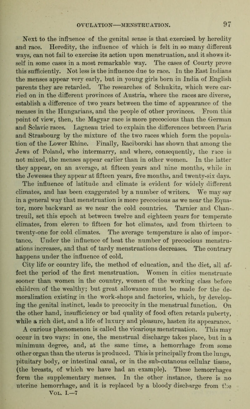 Next to the influence of the genital sense is that exercised by heredity and race. Heredity, the influence of which is felt in so many different ways, can not fail to exercise its action upon menstruation, and it shows it- self in some cases in a most remarkable way. The cases of Courty prove this sufficiently. Not less is the influence due to race. In the East Indians the menses appear very early, but in young girls born in India of English parents they are retarded. The researches of Schukitz, which were car- ried on in the different provinces of Austria, where the races are diverse, establish a difference of two years between the time of appearance of the menses in the Hungarians, and the people of other provinces. From this point of view, then, the Magyar race is more precocious than the German and Sclavic races. Lagneau tried to explain the differences between Paris and Strasbourg by the mixture of the two races which form the popula- tion of the Lower Rhine. Finally, Raciborski has shown that among the Jews of Poland, who intermarry, and where, consequently, the race is not mixed, the menses appear earlier than in other women. In the latter they appear, on an average, at fifteen years and nine months, while in the Jewesses they appear at fifteen years, five months, and twenty-six days. The influence of latitude and climate is evident for widely different climates, and has been exaggerated by a number of writers. We may say in a general way that menstruation is more precocious as we near the Equa- tor, more backward as we near the cold countries. Tarnier and Chan- treuil, set this epoch at between twelve and eighteen years for temperate climates, from eleven to fifteen for hot climates, ajid from thirteen to twenty-one for cold climates. The average temperature is also of impor- tance. Under the influence of heat the number of precocious menstru- ations increases, and that of tardy menstruations decreases. The contrary happens under the influence of cold. City life or country life, the method of education, and the diet, all af- fect the period of the first menstruation. Women in cities menstruate sooner than women in the country, women of the working class before children of the wealthy; but great allowance must be made for the de- moralization existing in the work-shops and factories, which, by develop- ing the genital instinct, leads to precocity in the menstrual function. On the other hand, insufficiency or bad quality of food often retards puberty, while a rich diet, and a life of luxury and pleasure, hasten its appearance. A curious phenomenon is called the vicarious menstruation. This may occur in two ways: in one, the menstrual discharge takes place, but in a minimum degree, and, at the same time, a hemorrhage from some other organ than the uterus is produced. This is principally from the lungs, pituitary body, or intestinal canal, or in the sub-cutanous cellular tissue, (the breasts, of which we have had an example). These hemorrhages form the supplementary menses. In the other instance, there is no uterine hemorrhage, and it is replaced by a bloody discharge from the VoL. I.—7