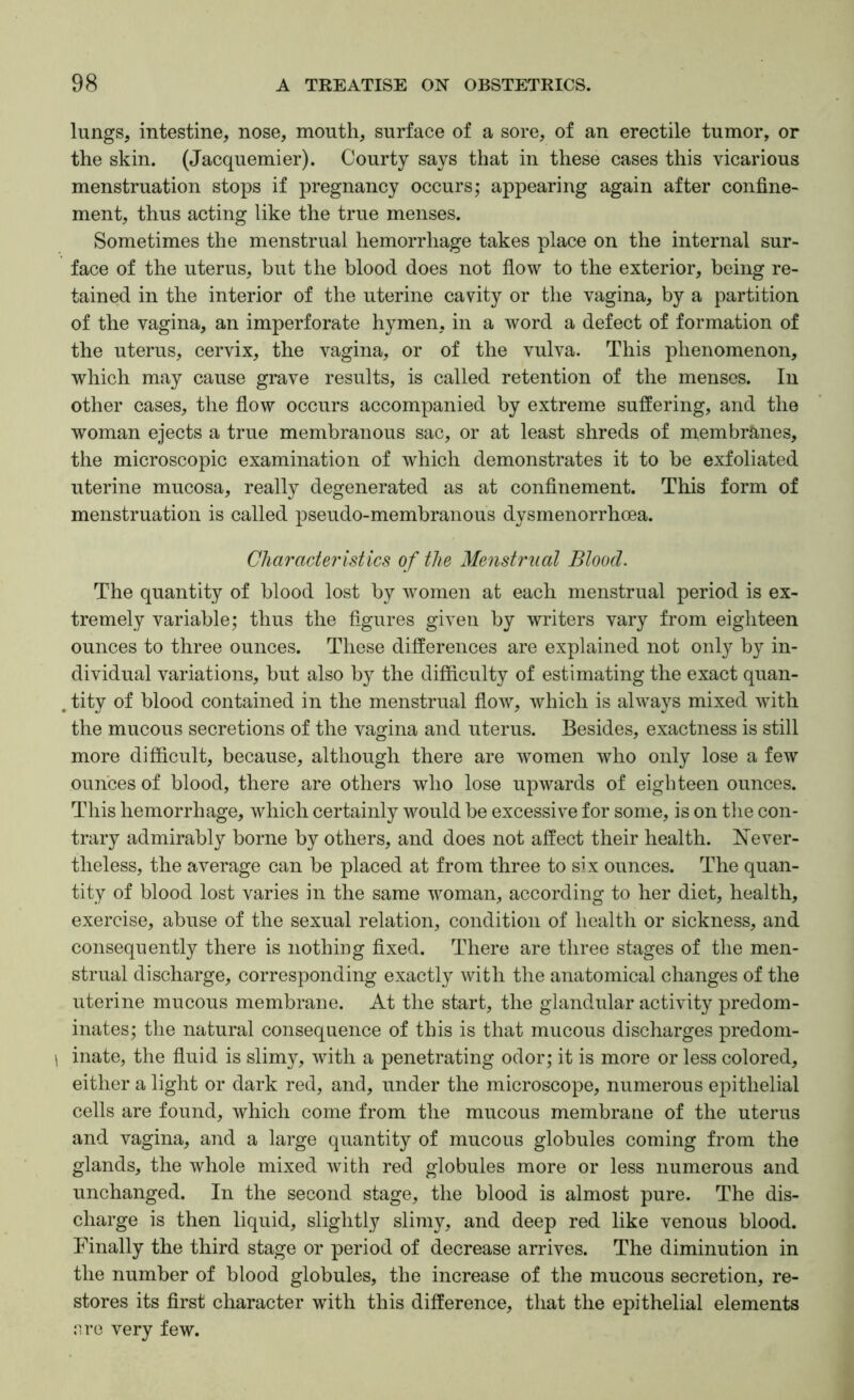 lungs, intestine, nose, mouth, surface of a sore, of an erectile tumor, or the skin. (Jacquemier). Courty says that in these cases this vicarious menstruation stops if pregnancy occurs; appearing again after confine- ment, thus acting like the true menses. Sometimes the menstrual hemorrhage takes place on the internal sur- face of the uterus, but the blood does not flow to the exterior, being re- tained in the interior of the uterine cavity or the vagina, by a partition of the vagina, an imperforate hymen, in a word a defect of formation of the uterus, cervix, the vagina, or of the vulva. This phenomenon, which may cause grave results, is called retention of the menses. In other cases, the flow occurs accompanied by extreme suffering, and the woman ejects a true membranous sac, or at least shreds of membranes, the microscopic examination of which demonstrates it to be exfoliated uterine mucosa, really degenerated as at confinement. This form of menstruation is called pseudo-membranous dysmenorrhoea. Characteristics of the Menstrual Blood. The quantity of blood lost by women at each menstrual period is ex- tremely variable; thus the figures given by writers vary from eighteen ounces to three ounces. These differences are explained not only by in- dividual variations, but also by the difficulty of estimating the exact quan- , tity of blood contained in the menstrual flow, which is always mixed with the mucous secretions of the vagina and uterus. Besides, exactness is still more difficult, because, although there are women who only lose a few ounces of blood, there are others who lose upwards of eighteen ounces. This hemorrhage, which certainly would be excessive for some, is on tlie con- trary admirably borne by others, and does not affect their health. Never- theless, the average can be placed at from three to six ounces. The quan- tity of blood lost varies in the same woman, according to her diet, health, exercise, abuse of the sexual relation, condition of health or sickness, and consequently there is nothing fixed. There are three stages of the men- strual discharge, corresponding exactly with the anatomical changes of the uterine mucous membrane. At the start, the glandular activity predom- inates; the natural consequence of this is that mucous discharges predom- \ inate, the fluid is slimy, with a penetrating odor; it is more or less colored, either a light or dark red, and, under the microscope, numerous epithelial cells are found, which come from the mucous membrane of the uterus and vagina, and a large quantity of mucous globules coming from the glands, the whole mixed with red globules more or less numerous and unchanged. In the second stage, the blood is almost pure. The dis- charge is then liquid, slightly slimy, and deep red like venous blood. Finally the third stage or period of decrease arrives. The diminution in the number of blood globules, the increase of the mucous secretion, re- stores its first character with this difference, that the epithelial elements ere very few.