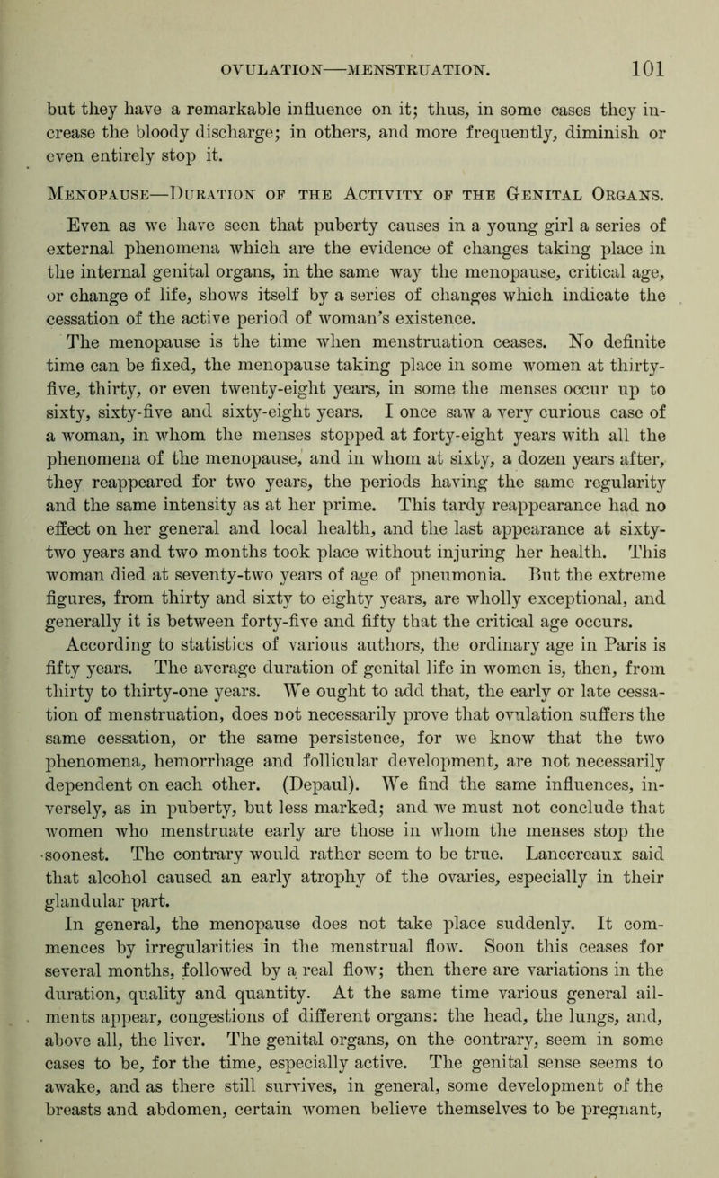 but they have a remarkable influence on it; thus, in some cases they in- crease the bloody discharge; in others, and more frequently, diminish or even entirely stop it. Menopause—Duration of the Activity of the Genital Organs. Even as we have seen that puberty causes in a young girl a series of external phenomena which are the evidence of changes taking place in the internal genital organs, in the same way the menopause, critical age, or change of life, shows itself by a series of changes which indicate the cessation of the active period of woman^s existence. The menopause is the time when menstruation ceases. No deflnite time can be flxed, the menopause taking place in some women at thirty- flve, thirty, or even twenty-eight years, in some the menses occur up to sixty, sixty-five and sixty-eight years. I once saw a very curious case of a woman, in whom the menses stopped at forty-eight years with all the phenomena of the menopause,' and in whom at sixty, a dozen years after, they reappeared for two years, the periods having the same regularity and the same intensity as at her prime. This tardy reappearance had no effect on her general and local health, and the last appearance at sixty- two years and two months took place without injuring her health. This woman died at seventy-two years of age of pneumonia. But the extreme figures, from thirty and sixty to eighty years, are wholly exceptional, and generally it is between forty-five and fifty that the critical age occurs. According to statistics of various authors, the ordinary age in Paris is fifty years. The average duration of genital life in women is, then, from thirty to thirty-one years. We ought to add that, the early or late cessa- tion of menstruation, does not necessarily prove that ovulation suffers the same cessation, or the same persistence, for we know that the two phenomena, hemorrhage and follicular development, are not necessarily dependent on each other. (Depaul). We find the same influences, in- versely, as in puberty, but less marked; and we must not conclude that women who menstruate early are those in whom the menses stop the ■soonest. The contrary would rather seem to be true. Lancereaux said that alcohol caused an early atrophy of the ovaries, especially in their glandular part. In general, the menopause does not take place suddenly. It com- mences by irregularities 'in the menstrual flow. Soon this ceases for several months, followed by a real flow; then there are variations in the duration, quality and quantity. At the same time various general ail- ments appear, congestions of different organs: the head, the lungs, and, above all, the liver. The genital organs, on the contrary, seem in some cases to be, for the time, especially active. The genital sense seems to awake, and as there still survives, in general, some development of the breasts and abdomen, certain women believe themselves to be pregnant.