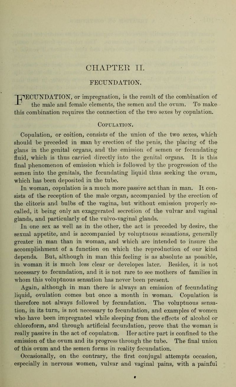 CHAPTEB II. FECUNDATION. 'TDEOUNDATION, or impregnation, is the result of the combination of the male and female elements, the semen and the ovum. To make this combination requires the connection of the two sexes by copulation. Copulation. Copulation, or coition, consists of the union of the two sexes, which should be preceded in man by erection of the penis, the placing of the glans in the genital organs, and 'the emission of semen or fecundating fluid, which is thus carried directly into the genital organs. It is this flnal phenomenon of emission which is followed by the progression of the semen into the genitals, the fecundating liquid thus seeking the ovum, which has been deposited in the tube. In woman, copulation is a much more passive act than in man. It con- sists of the reception of the male organ, accompanied by the erection of the clitoris and bulbs of the vagina, but without emission properly so- called, it being only an exaggerated secretion of the vulvar and vaginal glands, and particularly of the vulvo-vaginal glands. In one sex as well as in the other, the act is preceded by desire, the sexual appetite, and is accompanied by voluptuous sensations, generally greater in man than in woman, and which are intended to insure the accomplishment of a function on which the re]3roduction of our kind depends. But, although in man this feeling is as absolute as possible, in woman it is much less clear or developes later. Besides, it is not necessary to fecundation, and it is not rare to see mothers of families in whom this voluptuous sensation has never been present. Again, although in man there is always an emission of fecundating liquid, ovulation comes but once a month in woman. Copulation is therefore not always followed by fecundation. The voluptuous sensa- tion, in its turn, is not necessary to fecundation, and examples of women who have been impregnated while sleeping from the effects of alcohol or chloroform, and through artiflcial fecundation, prove that the woman is really passive in the act of copulation. Her active part is conflned to the emission of the ovum and its progress through the tube. The flnal union of this ovum and the semen forms in reality fecundation. Occasionally, on the contrary, the first conjugal attempts occasion, especially in nervous women, vulvar and vaginal pains, with a painful