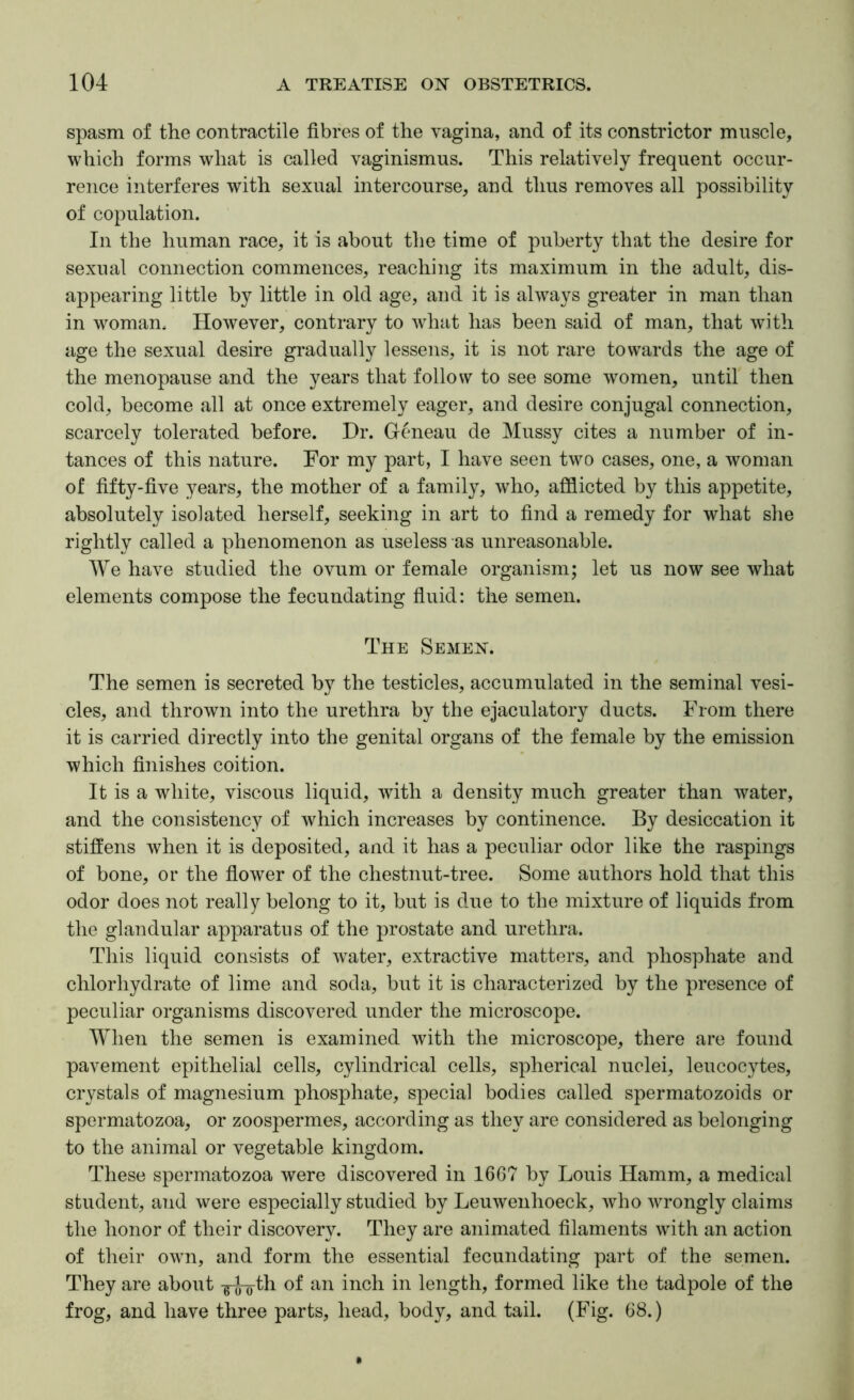 spasm of the contractile fibres of the vagina, and of its constrictor muscle, which forms what is called vaginismus. This relatively frequent occur- rence interferes with sexual intercourse, and thus removes all possibility of copulation. In the human race, it is about the time of puberty that the desire for sexual connection commences, reaching its maximum in the adult, dis- appearing little by little in old age, and it is always greater in man than in woman. However, contrary to what has been said of man, that with age the sexual desire gradually lessens, it is not rare towards the age of the menopause and the years that follow to see some women, until then cold, become all at once extremely eager, and desire conjugal connection, scarcely tolerated before. Dr. Gcmeau de Mussy cites a number of in- tances of this nature. For my part, I have seen two cases, one, a woman of fifty-five years, the mother of a family, who, afflicted by this appetite, absolutely isolated herself, seeking in art to find a remedy for what she rightly called a phenomenon as useless as unreasonable. We have studied the ovum or female organism; let us now see what elements compose the fecundating fiuid: the semen. The Semen. The semen is secreted by the testicles, accumulated in the seminal vesi- cles, and thrown into the urethra by the ejaculatory ducts. From there it is carried directly into the genital organs of the female by the emission which finishes coition. It is a white, viscous liquid, with a density much greater than water, and the consistency of which increases by continence. By desiccation it stiffens when it is deposited, and it has a peculiar odor like the raspings of bone, or the flower of the chestnut-tree. Some authors hold that this odor does not really belong to it, but is due to the mixture of liquids from the glandular apparatus of the prostate and urethra. This liquid consists of water, extractive matters, and phosphate and chlorhydrate of lime and soda, but it is characterized by the presence of peculiar organisms discovered under the microscope. When the semen is examined with the microscope, there are found pavement epithelial cells, cylindrical cells, spherical nuclei, leucocytes, crystals of magnesium phosphate, special bodies called spermatozoids or spermatozoa, or zoospermes, according as they are considered as belonging to the animal or vegetable kingdom. These spermatozoa were discovered in 1667 by Louis Hamm, a medical student, and were especially studied by Leuwenhoeck, who wrongly claims the honor of their discovery. They are animated filaments with an action of their own, and form the essential fecundating part of the semen. They are about inch in length, formed like the tadpole of the frog, and have three parts, head, body, and tail. (Fig. 68.)