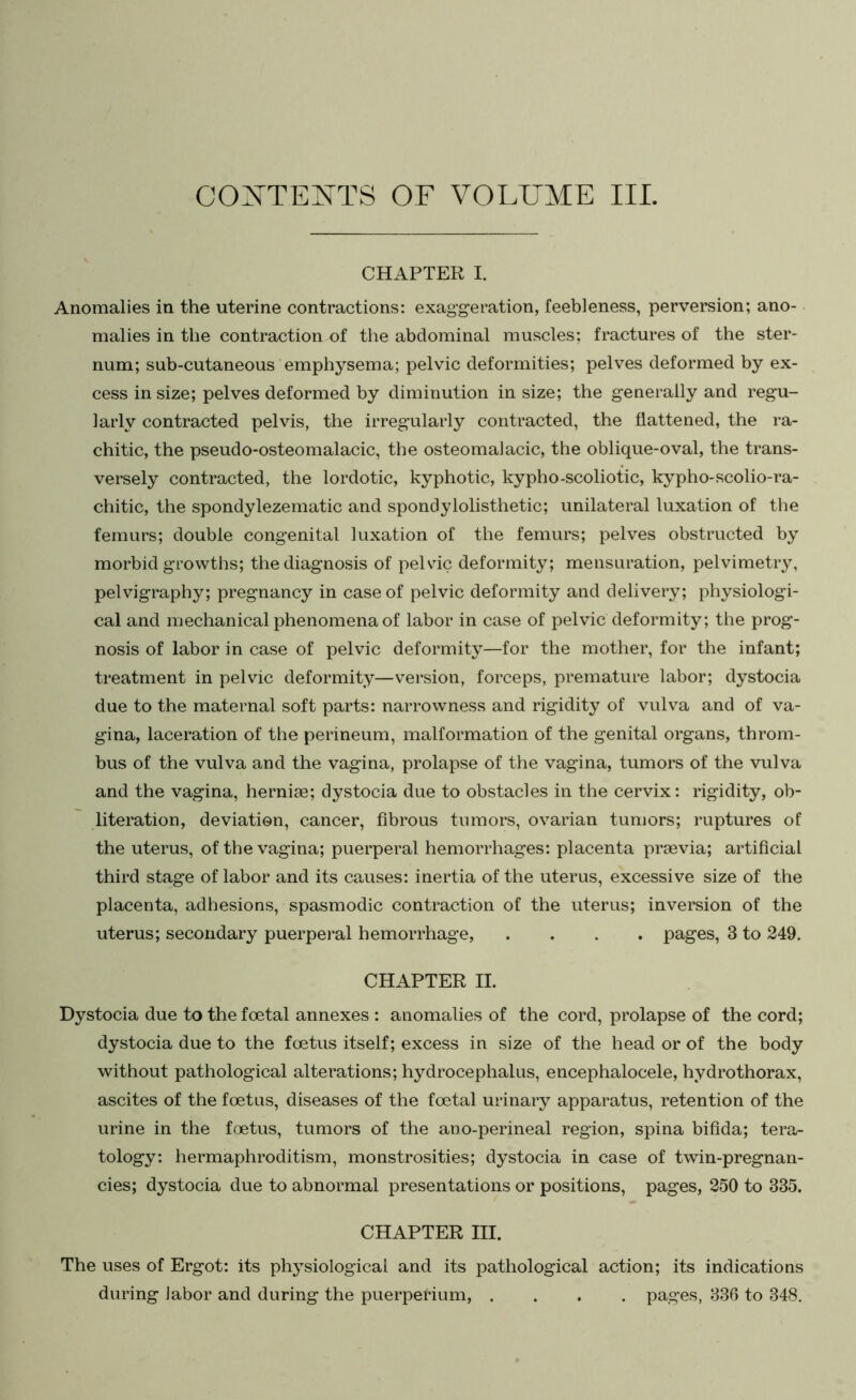 CONTENTS OF VOLUME III. CHAPTER I. Anomalies in the uterine contractions: exaggeration, feebleness, perversion; ano- malies in the contraction of the abdominal muscles; fractures of the ster- num; sub-cutaneous emphysema; pelvic deformities; pelves deformed by ex- cess in size; pelves deformed by diminution in size; the generally and regu- larly contracted pelvis, the irregularly contracted, the flattened, the ra- chitic, the pseudo-osteomalacic, the osteomalacic, the oblique-oval, the trans- versely contracted, the lordotic, kyphotic, kypho-scoliotic, kypho-scolio-ra- chitic, the spondylezematic and spondylolisthetic; unilateral luxation of the femurs; double congenital luxation of the femurs; pelves obstructed by morbid growths; the diagnosis of pelvdc deformity; mensuration, pelvimetry, pelvigraphy; pregnancy in case of pelvic deformity and delivery; physiologi- cal and mechanical phenomena of labor in case of pelvic deformity; the prog- nosis of labor in case of pelvic deformity—for the mother, for the infant; treatment in pelvic deformity—version, forceps, premature labor; dystocia due to the maternal soft parts: narrowness and rigidity of vulva and of va- gina, laceration of the perineum, malformation of the genital organs, throm- bus of the vulva and the vagina, prolapse of the vagina, tumors of the vulva and the vagina, herniae; dystocia due to obstacles in the cervix: rigidity, ob- literation, deviation, cancer, fibrous tumors, ovarian tumors; ruptures of the uterus, of the vagina; puerperal hemorrhages: placenta praevia; artificial third stage of labor and its causes: inertia of the uterus, excessive size of the placenta, adhesions, spasmodic contraction of the uterus; inversion of the uterus; secondary puerperal hemorrhage, .... pages, 3 to 249. CHAPTER II. Dystocia due to the foetal annexes : anomalies of the cord, prolapse of the cord; dystocia due to the foetus itself; excess in size of the head or of the body without pathological alterations; hydrocephalus, encephalocele, hydro thorax, ascites of the foetus, diseases of the foetal urinary apparatus, retention of the urine in the foetus, tumors of the ano-perineal region, spina bifida; tera- tology: hermaphroditism, monstrosities; dystocia in case of twin-pregnan- cies; dystocia due to abnormal presentations or positions, pages, 250 to 335. CHAPTER III. The uses of Ergot: its physiological and its pathological action; its indications during labor and during the puerperium, .... pages, 336 to 348.