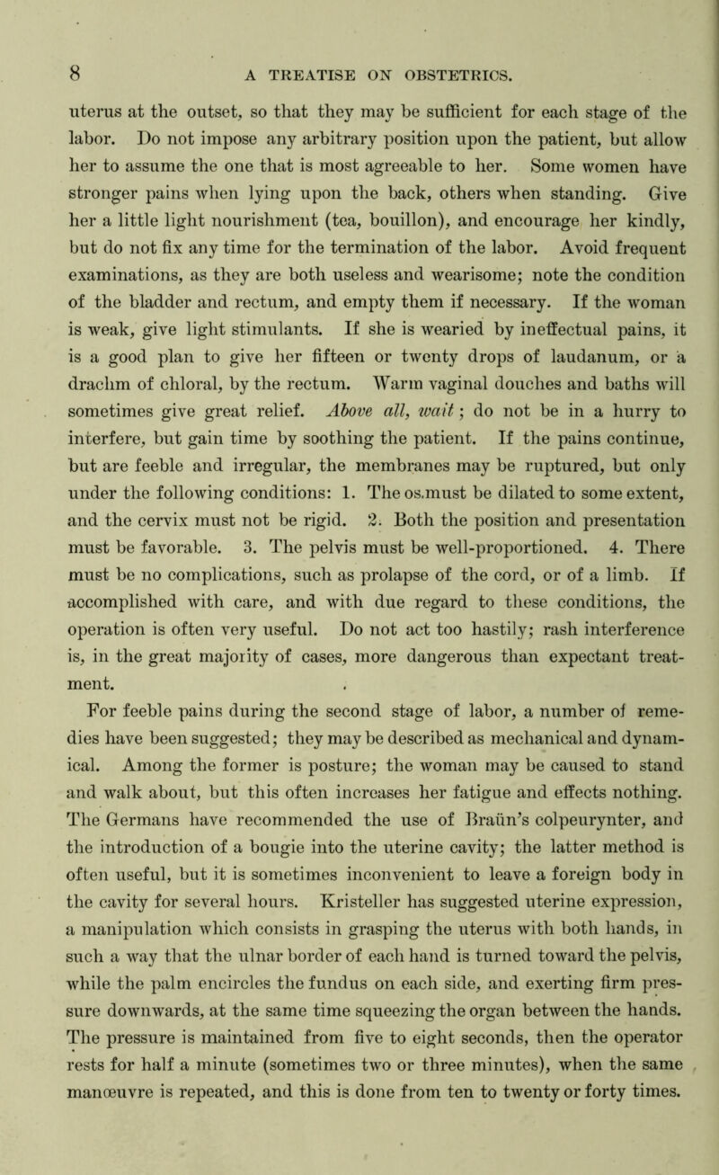 uterus at the outset, so that they may be sufficient for each stage of the labor. Do not impose any arbitrary position upon the patient, but allow her to assume the one that is most agreeable to her. Some women have stronger pains when lying upon the back, others when standing. Give her a little light nourishment (tea, bouillon), and encourage her kindly, but do not fix any time for the termination of the labor. Avoid frequent examinations, as they are both useless and wearisome; note the condition of the bladder and rectum, and empty them if necessary. If the woman is weak, give light stimulants. If she is wearied by ineffectual pains, it is a good plan to give her fifteen or twenty drops of laudanum, or a drachm of chloral, by the rectum. Warm vaginal douches and baths will sometimes give great relief. Above all, wait; do not be in a hurry to interfere, but gain time by soothing the patient. If the pains continue, but are feeble and irregular, the membranes may be ruptured, but only under the following conditions: I. Theos.must be dilated to some extent, and the cervix must not be rigid. 2. Both the position and presentation must be favorable. 3. The pelvis must be well-proportioned. 4. There must be no complications, such as prolapse of the cord, or of a limb. If accomplished with care, and with due regard to these conditions, the operation is often very useful. Do not act too hastily; rash interference is, in the great majority of cases, more dangerous than expectant treat- ment. For feeble pains during the second stage of labor, a number of reme- dies have been suggested; they may be described as mechanical and dynam- ical. Among the former is posture; the woman may be caused to stand and walk about, but this often increases her fatigue and effects nothing. The Germans have recommended the use of Braun’s colpeurynter, and the introduction of a bougie into the uterine cavity; the latter method is often useful, but it is sometimes inconvenient to leave a foreign body in the cavity for several hours. Kristeller has suggested uterine expression, a manipulation which consists in grasping the uterus with both hands, in such a way that the ulnar border of each hand is turned toward the pelvis, while the palm encircles the fundus on each side, and exerting firm pres- sure downwards, at the same time squeezing the organ between the hands. The pressure is maintained from five to eight seconds, then the operator rests for half a minute (sometimes two or three minutes), when the same , manoeuvre is repeated, and this is done from ten to twenty or forty times.