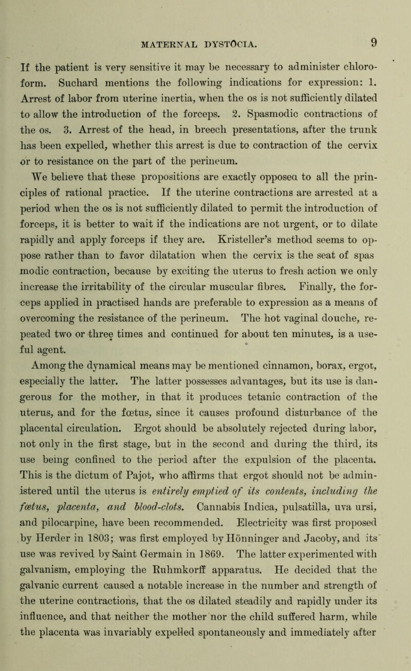 If the patient is very sensitive it may be necessary to administer chloro- form. Suchard mentions the following indications for expression: 1. Arrest of labor from uterine inertia, when the os is not sufficiently dilated to allow the introduction of the forceps. 2. Spasmodic contractions of the os. 3. Arrest of the head, in breech presentations, after the trunk has been expelled, whether this arrest is due to contraction of the cervix or to resistance on the part of the perineum. We believe that these propositions are exactly opposea to all the prin- ciples of rational practice. If the uterine contractions are arrested at a period when the os is not sufficiently dilated to permit the introduction of forceps, it is better to wait if the indications are not urgent, or to dilate rapidly and apply forceps if they are. Kristeller’s method seems to op- pose rather than to favor dilatation when the cervix is the seat of spas mo die contraction, because by exciting the uterus to fresh action we only increase the irritability of the circular muscular fibres. Finally, the for- ceps applied in practised hands are preferable to expression as a means of overcoming the resistance of the perineum. The hot vaginal douche, re- peated two or three times and continued for about ten minutes, is a use- ful agent. Among the dynamical means may be mentioned cinnamon, borax, ergot, especially the latter. The latter possesses advantages, but its use is dan- gerous for the mother, in that it produces tetanic contraction of the uterus, and for the foetus, since it causes profound disturbance of the placental circulation. Ergot should be absolutely rejected during labor, not only in the first stage, but in the second and during the third, its use being confined to the period after the expulsion of the placenta. This is the dictum of Pajot, who affirms that ergot should not be admin- istered until the uterus is entirely emptied of its contents, including the feetus, placenta, and hlood-clots. Cannabis Indica, pulsatilla, uva ursi, and pilocarpine, have been recommended. Electricity was first proposed .by Herder in 1803; was first employed by Honninger and Jacoby, and its' use was revived by Saint Germain in 1869. The latter experimented with galvanism, employing the Ruhmkorff apparatus. He decided that the galvanic current caused a notable increase in the number and strength of the uterine contractions, that the os dilated steadily and rapidly under its influence, and that neither the mother'nor the child suffered harm, while the placenta was invariably expelled spontaneously and immediately after