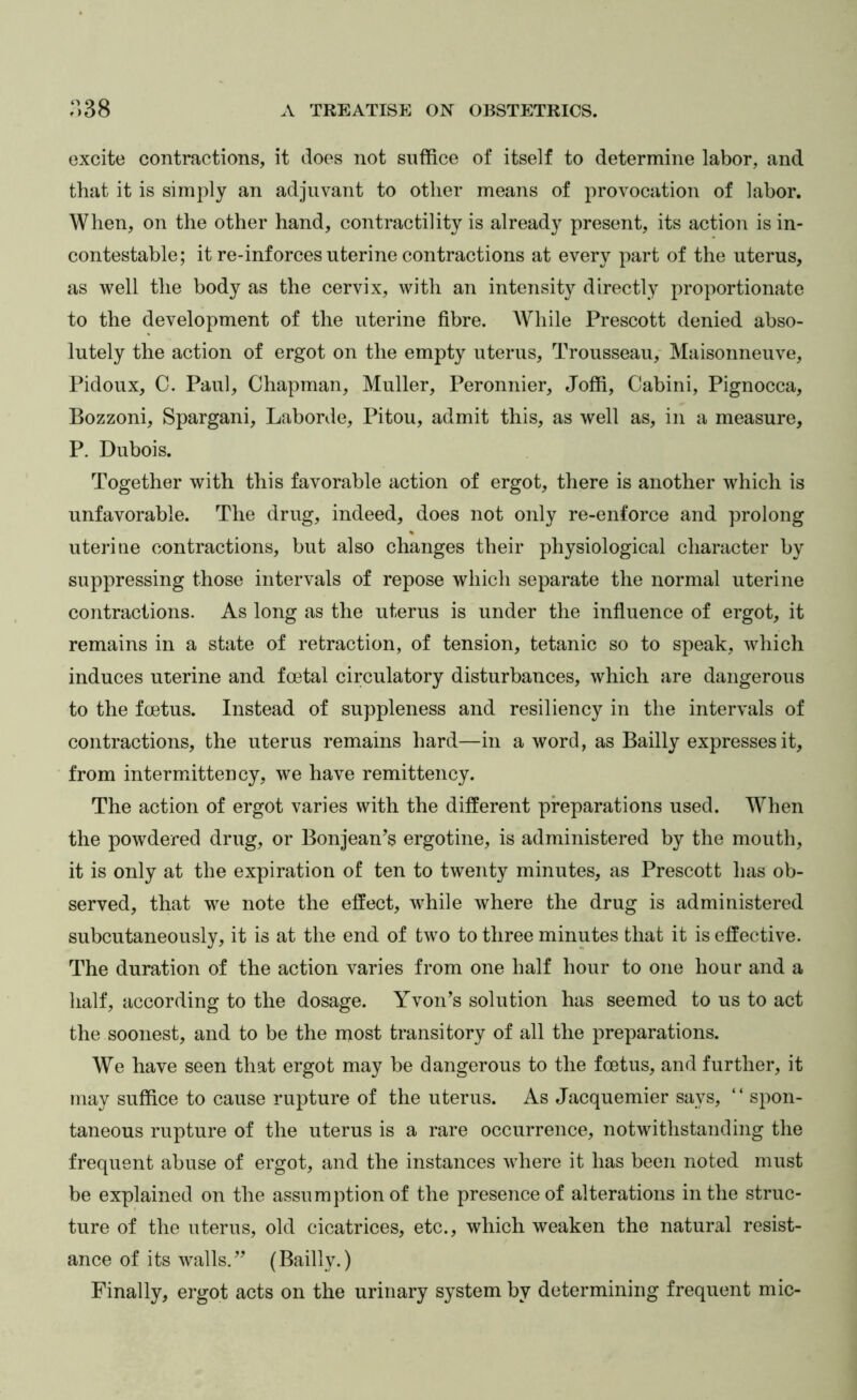 oxcite contractions, it does not suffice of itself to determine labor, and that it is simply an adjuvant to other means of provocation of labor. When, on the other hand, contractility is already present, its action is in- contestable; it re-inforces uterine contractions at every part of the uterus, as well the body as the cervix, with an intensity directly proportionate to the development of the uterine fibre. While Prescott denied abso- lutely the action of ergot on the empty uterus. Trousseau, Maisonneuve, Pidoux, 0. Paul, Chapman, Muller, Peronnier, Joffi, Cabini, Pignocca, Bozzoni, Spargani, Laborde, Pitou, admit this, as well as, in a measure, P. Dubois. Together with this favorable action of ergot, there is another which is unfavorable. The drug, indeed, does not only re-enforce and prolong uterine contractions, but also changes their physiological character by suppressing those intervals of repose which separate the normal uterine contractions. As long as the uterus is under the influence of ergot, it remains in a state of retraction, of tension, tetanic so to speak, which induces uterine and fmtal circulatory disturbances, which are dangerous to the foetus. Instead of suppleness and resiliency in the intervals of contractions, the uterus remains hard—in a word, as Bailly expresses it, from intermittency, we have remittency. The action of ergot varies with the different preparations used. When the powdered drug, or Bonjean’s ergotine, is administered by the mouth, it is only at the expiration of ten to twenty minutes, as Prescott has ob- served, that we note the effect, while where the drug is administered subcutaneously, it is at the end of two to three minutes that it is effective. The duration of the action varies from one half hour to one hour and a half, according to the dosage. YvoiPs solution has seemed to us to act the soonest, and to be the most transitory of all the preparations. We have seen that ergot may be dangerous to the foetus, and further, it may suffice to cause rupture of the uterus. As Jacquemier says, “ spon- taneous rupture of the uterus is a rare occurrence, notwithstanding the frequent abuse of ergot, and the instances where it has been noted must be explained on the assumption of the presence of alterations in the struc- ture of the uterus, old cicatrices, etc., which weaken the natural resist- ance of its walls.’’ (Bailly.) Finally, ergot acts on the urinary system by determining frequent mic-