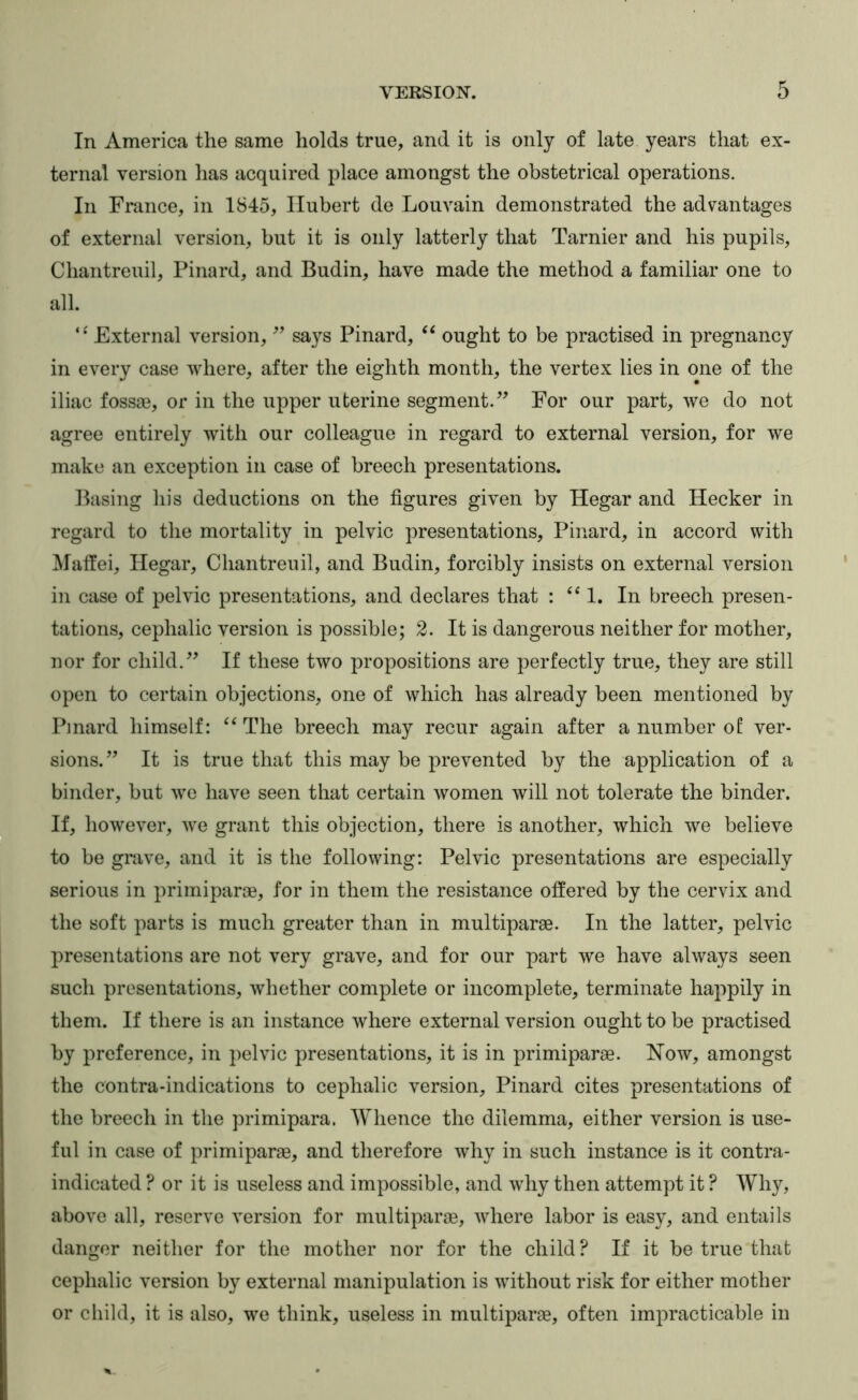 In America the same holds true, and it is only of late years that ex- ternal version has acquired place amongst the obstetrical operations. In France, in 1845, Hubert de Louvain demonstrated the advantages of external version, but it is only latterly that Tarnier and his pupils, Chantreuil, Pinard, and Budin, have made the method a familiar one to all. External version, says Pinard, “ ought to be practised in pregnancy in every case where, after the eighth month, the vertex lies in one of the iliac fossae, or in the upper uterine segment.” For our part, we do not agree entirely with our colleague in regard to external version, for we make an exception in case of breech presentations. Basing his deductions on the figures given by Hegar and Hecker in regard to the mortality in pelvic presentations, Pinard, in accord with Malfei, Hegar, Chantreuil, and Budin, forcibly insists on external version in case of pelvic presentations, and declares that : ‘^1. In breech presen- tations, cephalic version is possible; 2. It is dangerous neither for mother, nor for child.” If these two propositions are perfectly true, they are still open to certain objections, one of which has already been mentioned by Pmard himself: “The breech may recur again after a number of ver- sions.” It is true that this may be prevented by the application of a binder, but we have seen that certain women will not tolerate the binder. If, however, we grant this objection, there is another, which we believe to be gnive, and it is the following: Pelvic presentations are especially serious in primiparae, for in them the resistance offered by the cervix and the soft parts is much greater than in multiparae. In the latter, pelvic presentations are not very grave, and for our part we have always seen such presentations, whether complete or incomplete, terminate happily in them. If there is an instance where external version ought to be practised by preference, in pelvic presentations, it is in primiparae. Now, amongst the contra-indications to cephalic version, Pinard cites presentations of the breech in the primipara. Whence the dilemma, either version is use- ful in case of primiparae, and therefore why in such instance is it contra- indicated ? or it is useless and impossible, and why then attempt it ? Why, above all, reserve version for multiparae, where labor is easy, and entails danger neither for the mother nor for the child? If it be true that cephalic version by external manipulation is without risk for either mother or child, it is also, we think, useless in multiparae, often impracticable in