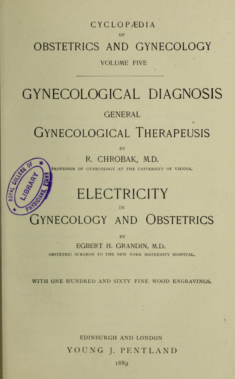 CYCLO P/EDI A OF OBSTETRICS AND GYNECOLOGY VOLUME FIVE GYNECOLOGICAL DIAGNOSIS GENERAL > Gynecological Therapeusis BY R. CHROBAK, M.D. PROFESSOR OF GYNECOLOGY AT THE UNIVERSITY OF VIENNA. ELECTRICITY IN Gynecology and Obstetrics BY EGBERT H. GRANDIN, M.D. OBSTETRIC SURGEON TO THE NEW YORK MATERNITY HOSPITAL. WITH ONE HUNDRED AND SIXTY FINE WOOD ENGRAVINGS. EDINBURGH AND LONDON YOUNG J. PE: NT LAND 1889