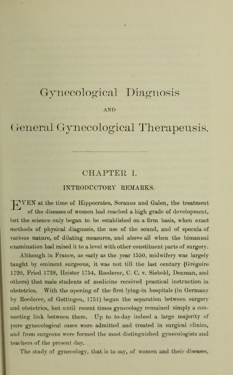 a’ o o AND (J-eiierai G5mecological Tlierapeiisis. CHAPTER i. INTKODUOTORY REMARKS. at the time of Hippocrates, Soranus and Galen, the treatment of the diseases of women had reached a high grade of development, hut the science only began to be established on a firm basis, when exact methods of physical diagnosis, the use of the sound, and of specula of various nature, of dilating measures, and above all when the bimanual examination had raised it to a level with other constituent parts of surgery. Although in France, as early as the year 1550, midwifery was largely taught by eminent surgeons, it was not till the last century (Gregoire 1720, Fried 1728, Heister 1754, Roederer, 0. C. v. Siebold, Denman, and others) that male students of medicine received practical instruction in obstetrics. With the opening of tlie first lying-in hospitals (in Germany by Roederer, of Gottingen, 1751) began the separation betw^een surgery and obstetrics, but until recent times gynecology remained simply a con- necting link between them. Up to to-day indeed a large majority of })ure gynecological cases w^ere admitted and treated in surgical clinics, and from surgeons were formed the most distinguished gynecologists and teacjhers of the present day. 'Phe study of gynecology, that is to say, of women and their diseases.