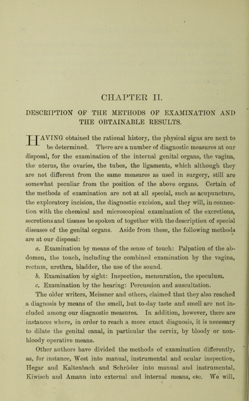 CHAPTPJR II. DESCRIPTION OF THE METHODS OF EXAMINATION AND THE OBTAINABLE RESULTS. J JAVING obtained the rational history, the physical signs are next to be determined. There are a number of diagnostic measures at our disposal, for the examination of the internal genital organs, the vagina, the uterus, the ovaries, the tubes, the ligaments, which although they are not different from the same measures as used in surgery, still are somewhat peculiar from the position of the above organs. Certain of the methods of examination are not at all special, such as acupuncture, the exploratory incision, the diagnostic excision, and they will, in connec- tion with the chemical and microscopical examination of the excretions, secretions and tissues be spoken of together with the description of special diseases of the genital organs. Aside from these, the following methods are at our disposal: a. Examination by means of the sense of touch: Palpation of the ab- domen, the touch, including the combined examination by the vagina, rectum, urethra, bladder, the use of the sound. h. Examination by sight: Inspection, mensuration, the speculum. c. Examination by the hearing: Percussion and auscultation. The older writers, Meissner and others, claimed that they also reached a diagnosis by means of the smell, but to-day taste and smell are not in- cluded among our diagnostic measures. In addition, however, there are instances Avhere, in order to reach a more exact diagnosis, it is necessary to dilate the genital canal, in particular the cervix, by bloody or non- bloody operative means. Other authors have divided the methods of examination differently, as, for instance. West into manual, instrumental and ocular inspection, Hegar and Kaltenbach and Schroder into manual and instrumental, Kiwisch and Amann into external and internal means, etc. We will,