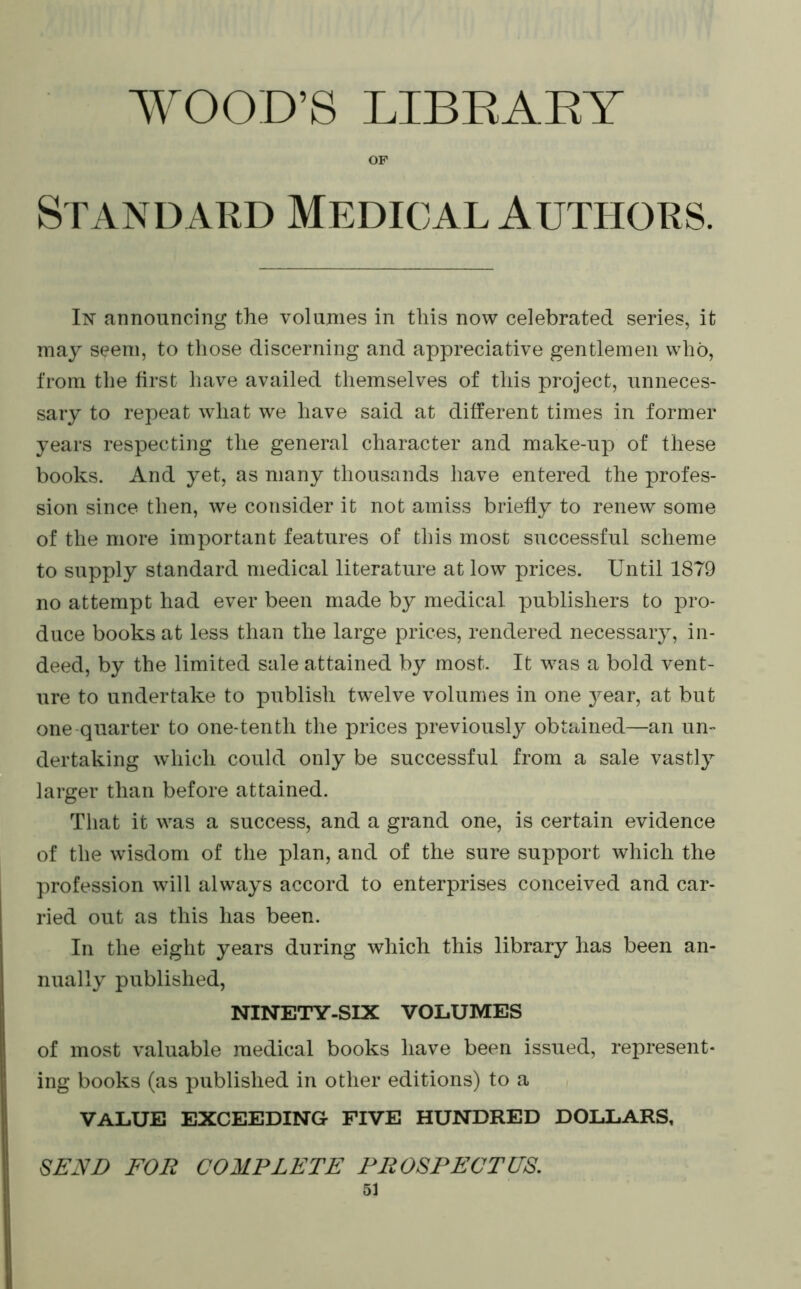 WOOD’S LIBEAEY OF Standard Medical Authors. In announcing the volunies in this now celebrated series, it may seem, to those discerning and appreciative gentlemen who, from the hrst have availed themselves of this project, unneces- sary to repeat what we have said at different times in former years respecting the general character and make-up of these books. And yet, as many thousands have entered the profes- sion since then, we consider it not amiss briefly to renew some of the more important features of this most successful scheme to supply standard medical literature at low prices. Until 1879 no attempt had ever been made by medical publishers to pro- duce books at less than the large prices, rendered necessary, in- deed, by the limited sale attained by most. It was a bold vent- ure to undertake to publish twelve volumes in one year, at but one-quarter to one-tenth the prices previously obtained—an un- dertaking which could only be successful from a sale vastly larger than before attained. That it was a success, and a grand one, is certain evidence of the wisdom of the plan, and of the sure support which the profession will always accord to enterprises conceived and car- ried out as this has been. In the eight years during which this library has been an- nually published, NINETY-SIX VOLUMES of most valuable medical books have been issued, represent- ing books (as published in other editions) to a VALUE EXCEEDING FIVE HUNDRED DOLLARS, SEND FOR COMPLETE PROSPECTUS,