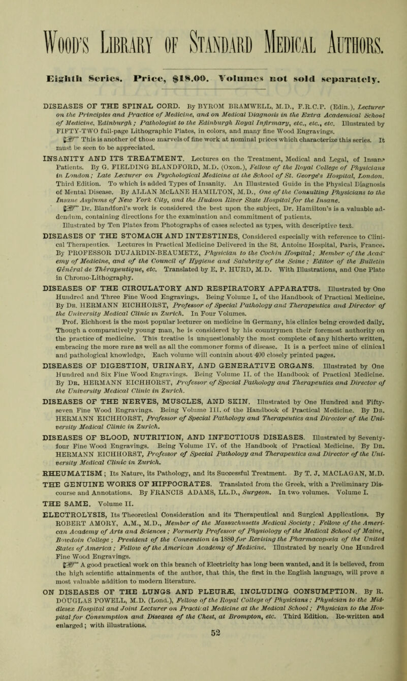 Ei^litli Scries. Price, $18.00. Volumes not sold separately. DISEASES OF THE SPINAL CORD. By BYROM BRAMWELL, M.D., F.R.C.P. (Edin.), Lecturer on the Principles and Practice of Medicine^ and on Medical Hiagnosis in the Extra Academical Uchool of Medicine, Bdlnburgh ; Pathologist to the Edinburgh Royal Infirmary, etc., etc., etc. Illustrated by FIFTY-TWO full-page Lithographic Plates, in colors, and many fine Wood Engravings. This is another of those marvels of fine vvork at nominal prices which characterize this series. It must be seen to be appreciated. INSANITY AND ITS TREATMENT. Lectures on the Treatment, Medical and Legal, of Insane* Patients. By G. FIELDING BLANDFORD, M.D. (Oxon.), Fellow of the Royal College of Physicians i?i London; Late Lecturer on Psychological Medicine at the School of St. George's Hospital, London. Third Edition. To which is added Types of Insanity. An Illustrated Guido in the Physical Diagnosis of Mental Disease. By ALLAN McLANE HAMILTON, M.D., One of the Consulting Physicians to the Insane Asylums of New York City, and the Hudson River State Hospital for the Insane. Dr. Blandford’s work is considered the best upon the subject. Dr. Hamilton’s is a valuable ad- dendum, containing directions for the examination and commitment of patients. Illustrated by Ten Plates from Photographs of cases selected as types, with descriptive text. DISEASES OF THE STOMACH AND INTESTINES, Considered especially with reference to Clini- cal Therapeutics. Lectures in Practical Medicine Delivered in the St. Antoine Hospital, Paris, France. By PROFESSOR DUJARDIN-BEAUMETZ, Physician to the Cochi7i Hospital; Member of the Acad' emy of Medicine, and of the Council of Hygiene and Saltibrity of the Seine; Editor of the Bulletm General de Therapeutique, etc. Translated by E. P. HURD, M.D. With Illustrations, and One Plate in Chromo-Lithography. DISEASES OF THE CIRCULATORY AND RESPIRATORY APPARATUS. Illustrated by One Hundred and Three Fine Wood Engravings. Being Volume I. of the Handbook of Practical Medicine. By Dn. HERMANN EICHHORST, Professor of Special Pathology and Therape^itics and Director of the University Medical Clinic in Zurich. In Four Volumes. Prof. Eichhorst is the most popular lecturer on medicine in Germany, his clinics being crowded daily. Though a comparatively young man, he is considered by his countrymen their foremost authority on the practice of medicine. This treatise is unquestionably the most complete of any hitherto written, embracing the more rare as well as all the commoner forms of disease. It is a perfect mine of clinical and pathological knowledge. Each volume will contain about 400 closely printed pages. DISEASES OF DIGESTION, URINARY, AND GENERATIVE ORGANS. Illustrated by One Hundred and Six Fine Wood Engravings. Being Volume II. of the Handbook of Practical Medicine. By Dr. HERMANN EICHHORST, Professor of Special Pathology ayid Therapeutics and Director of the University Medical Clinic in Zurich. DISEASES OF THE NERVES, MUSCLES, AND SKIN. Illustrated by One Hundred and Fiftj'- seven Fine Wood Engravings. Being Volume III. of the Handbook of Practical Medicine. By Dr. HERMANN EICHHORST, Professor of Special Pathology and Therapeutics and Director of the Uni- versity Medical Clinic in Zurich. DISEASES OF BLOOD, NUTRITION, AND INFECTIOUS DISEASES. Illustrated by Seventy- four Fine Wood Engravings. Being Volume IV. of the Handbook of Practical Medicine. By Dr. HERMANN EICHHORST, Professor of Special Pathology and Therapeutics and Director of the Uni- versity Medical Clinic in Zurich. RHEUMATISM ; Its Nature, its Pathology, and its Successful Treatment. By T. J. MACLAGAN, M.D. THE GENUINE WORKS OF HIPPOCRATES. Translated from the Greek, with a Preliminary Dis- course and Annotations. By FRANCIS ADAMS, LL.D., Surgeon. In two volumes. Volume I. THE SAME. Volume II. ELECTROLYSIS, Its Theoretical Consideration and its Therapeutical and Surgical Applications. By ROBERT AMORY, A.M., M.D., Member of the Massacimsetts Medical Society ; Fellow of the Ameri- can Academy of Arts and Sciences; Formerly Professor of Physiology of the Medical School of Maine, Bowdoin College ; President of the Convention in 1880Revising the Phai'macopneia of the United States of America; Fellow of the American Academy of Medicine. Illustrated by nearly One Hundred Fine Wood Engravings. A good practical work on this branch of Electricity has long been wanted, and it is believed, from the high scientific attainments of the author, that this, the first in the English language, will prove a most valuable addition to modern literature. ON DISEASES OF THE LUNGS AND PLEURA], INCLUDING CONSUMPTION. By R. DOUGLAS POWELL, M.D. (Lond.), Fellow of the Royal College of Physicians; Physician to the Mid' dlesex Hospital and Joint Lecturer on Practical Medicine at the Medical School; Physician to the Hos- pital for Consumption and Diseases of the Chest, at Brompton, etc. Third Edition. Re-written and enlarged: with illustrations.