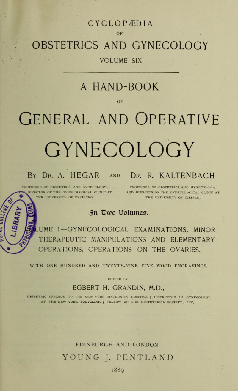 CYCLOP/EDI A OF OBSTETRICS AND GYNECOLOGY VOLUME SIX . . A HAND-BOOK OF General and Operative GYNECOLOGY By Dr. A. HEGAR and Dr. R. KALTENBACH ROFESSOR OF OBSTETRICS AND GYNECOLOGY, DIRECTOR OF THE GYNECOLOGICAL CLINIC AT THE UNIVER.SITY OF FREIBURG. PROFESSOR OF OBSTETRICS AND GYNECOLOGY, AND DIRECTOR OF THE GYNECOLOGICAL CLINIC AT THE UNIVERSITY OF GIESSEN. 5n TIwo Volumes. ,UME I.—GYNECOLOGICAL EXAMINATIONS, MINOR THERAPEUTIC MANIPULATIONS AND ELEMENTARY OPERATIONS, OPERATIONS ON THE OVARIES. WITH ONE HUNDRED AND TWENTY-NINE FINE WOOD ENGRAVINGS. EDITED BY EGBERT H. GRANDIN, M.D., OBSTETRIC SURGEON TO THE NEW YORK MATERNITY HOSPITAL ; INSTRUCTOR IN GYNECOLOGY AT THE NEW YORK POLYCLINIC ; FELLOW OF THE OBSTETRICAL SOCIETY, ETC. EDINBURGH AND LONDON YOUNG J. PENTLAND 1889