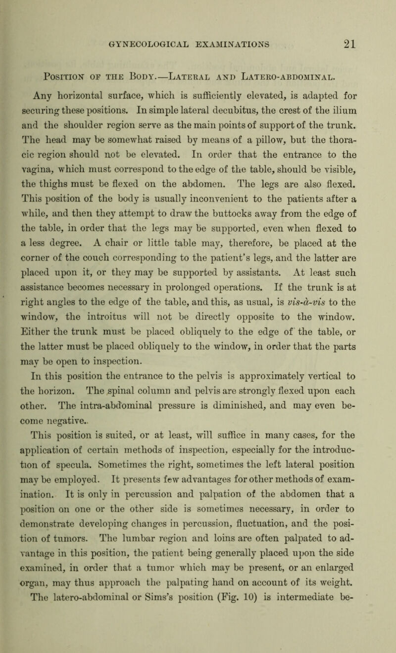 Position of the Body.—Lateral and Latero-abdominal. Any horizontal surface, which is sufficiently elevated, is adapted for securing these positions. In simple lateral decubitus, the crest of the ilium and the shoulder region serve as the main points of support of the trunk. The head may be somewhat raised by means of a pillow, but the thora- cic region should not be elevated. In order that the entrance to the vagina, which must correspond to the edge of the table, should be visible, the thighs must be flexed on the abdomen. The legs are also flexed. This position of the body is usually inconvenient to the patients after a while, and then they attempt to draw the buttocks away from the edge of the table, in order that the legs may be supported, even when flexed to a less degree. A chair or little table may, therefore, be placed at the corner of the couch corresponding to the patient’s legs, and the latter are placed upon it, or they may be supported by assistants. At least such assistance becomes necessary in prolonged operations. If the trunk is at right angles to the edge of the table, and this, as usual, is vis-a-vis to the window, the introitus will not be directly opposite to the window. Either the trunk must be placed obliquely to the edge of* the table, or the latter must be placed obliquely to the window, in order that the parts may be open to inspection. In this position the entrance to the pelvis is approximately vertical to the horizon. The spinal column and pelvis are strongly flexed upon each other. The intra-abdominal pressure is diminished, and may even be- come negative.. This position is suited, or at least, will suffice in many cases, for the application of certain methods of inspection, especially for the introduc- tion of specula. Sometimes the right, sometimes the left lateral position may be employed. It presents few advantages for other methods of exam- ination. It is only in percussion and palpation of the abdomen that a position on one or the other side is sometimes necessary, in order to demonstrate developing changes in percussion, fluctuation, and the posi- tion of tumors. The lumbar region and loins are often palpated to ad- vantage in this position, the patient being generally placed upon the side examined, in order that a tumor which may be present, or an enlarged organ, may thus approach the palpating hand on account of its weight. The latero-abdominal or Sims’s position (Fig. 10) is intermediate be-