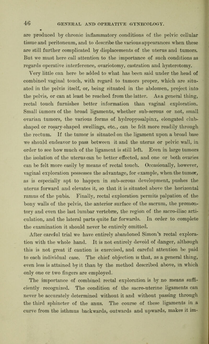 are produced by clironic inflammatory conditions of the pelvic cellular tissue and peritoneum, and to describe the various appearances when these are still further complicated by displacements of the uterus and tumors. But we must here call attention to the importance of such conditions as regards operative interference, ovariotomy, castration and hysterotomy. Very little can here be added to what has been said under the head of combined vaginal touch, with regard to tumors proper, which are situ- ated in the pelvis itself, or, being situated in the abdomen, project into the pelvis, or can at least be reached from the latter. As a general thing, rectal touch furnishes better information than vaginal exploration. Small tumors of the broad ligaments, whether sub-serous or not, small ovarian tumors, the various forms of hydropyosalpinx, elongated club- shaped or rosary-shaped swellings, etc., can be felt more readily through the rectum. If the tumor is situated on the ligament upon a broad base we should endeavor to pass between it and the uterus or pelvic wall, in order to see how much of the ligament is still left. Even in large tumors the isolation of the uterus can be better effected, and one or both ovaries can be felt more easily by means of rectal touch. Occasionally, however, vaginal exploration possesses the advantage, for example, when the tumor, as is especially apt to happen in sub-serous development, pushes the uterus forward and elevates it, so that it is situated above the horizontal ramus of the pubis. Finally, rectal exploration permits palpation of the bony walls of the pelvis, the anterior surface of the sacrum, the promon- tory and even the last lumbar vertebrae, the region of the sacro-iliac arti- culation, and the lateral parts quite far forwaixls. In order to complete the examination it should never be entirely omitted. After careful trial we have entirely abandoned Simon’s rectal explora- tion with the whole hand. It is not entirely devoid of danger, although this is not great if caution is exercised, and careful attention be paid to each individual case. The chief objection is that, as a general thing, even less is attained by it than by the method described above, in which only one or two fingers are employed. The importance of combined rectal exploration is by no means suffi- ciently recognized. The condition of the sacro-uterine ligaments can never be accurately determined without it and without passing througli the third sphincter of the anus. The course of these ligaments in a curve from the isthmus backwards, outwards and upwards, makes it im-