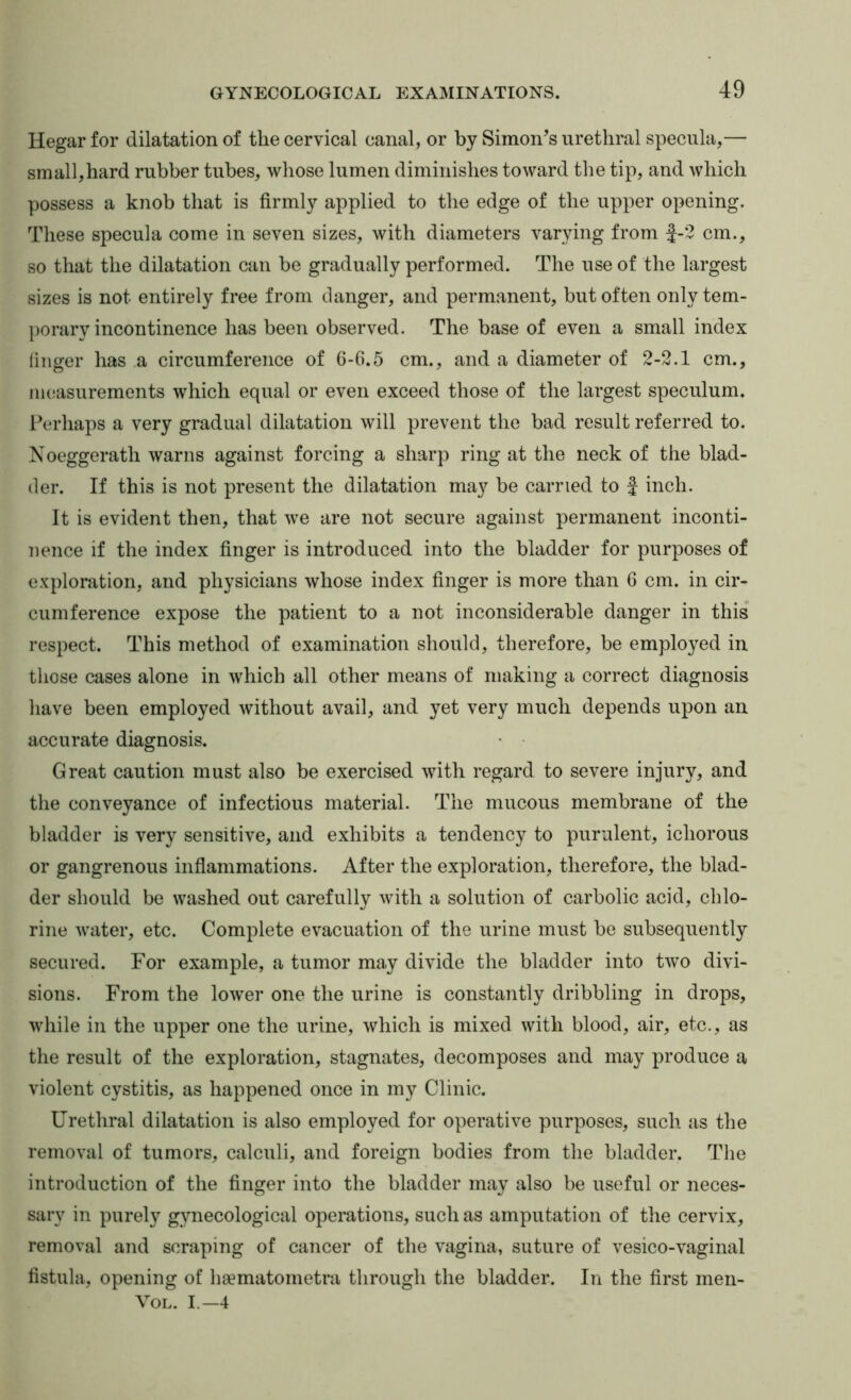 Hegar for dilatation of the cervical canal, or by Simon’s urethral specula,— small,hard rubber tubes, whose lumen diminishes toward the tip, and which possess a knob that is firmly applied to the edge of the upper opening. These specula come in seven sizes, with diameters varying from f-2 cm., so that the dilatation can be gradually performed. The use of the largest sizes is not entirely free from danger, and permanent, but often only tem- porary incontinence has been observed. The base of even a small index linger has a circumference of G-6.5 cm., and a diameter of 2-2.1 cm., measurements which equal or even exceed those of the largest speculum. Perhaps a very gradual dilatation will prevent the bad result referred to. Noeggerath warns against forcing a sharp ring at the neck of the blad- der. If this is not present the dilatation may be carried to f inch. It is evident then, that we are not secure against permanent inconti- nence if the index finger is introduced into the bladder for purposes of exploration, and physicians whose index finger is more than 6 cm. in cir- cumference expose the patient to a not inconsiderable danger in this respect. This method of examination should, therefore, be employed in those cases alone in which all other means of making a correct diagnosis have been employed without avail, and yet very much depends upon an accurate diagnosis. • • Great caution must also be exercised with regard to severe injury, and the conveyance of infectious material. The mucous membrane of the bladder is very sensitive, and exhibits a tendency to purulent, ichorous or gangrenous infiammations. After the exploration, therefore, the blad- der should be washed out carefully with a solution of carbolic acid, chlo- rine water, etc. Complete evacuation of the urine must he subsequently secured. For example, a tumor may divide the bladder into two divi- sions. From the lower one the urine is constantly dribbling in drops, while in the upper one the urine, which is mixed with blood, air, etc., as the result of the exploration, stagnates, decomposes and may produce a violent cystitis, as happened once in my Clinic. Urethral dilatation is also employed for operative purposes, such as the removal of tumors, calculi, and foreign bodies from the bladder. The introduction of the finger into the bladder may also be useful or neces- sary in purely gynecological operations, such as amputation of the cervix, removal and scraping of cancer of the vagina, suture of vesico-vaginal fistula, opening of hsematometra through the bladder. In the first men- VOL. I.—4